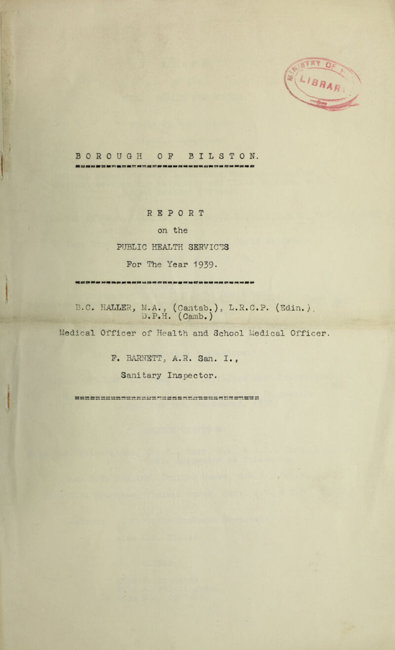 BOROUGH OP BILSTON, iata«Bar:«CHr* Hr.nnveia«aMMnMa«iri«aMM»i«j REPORT on the PUBLIC HEALTH SERVICES For The Year 1939- B.C. HALLER, M.A. , (Cantab.), L.R.C.P. (Edin.), D.P.H. (Camb.) Medical Officer of Health and School Medical Officer. P. BARNETT, A.R. San. I., Sanitary Inspector. />/