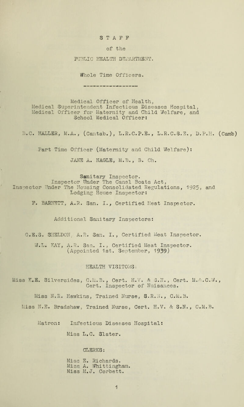 STAFF of the PUBLIC HEALTH DEPARTMENT. Whole Time Officers. Medical Officer of Health, Medical Superintendent Infectious Diseases Hospital, Medical Officer for Maternity and Child Welfare, and School Medical Officer: B, C. HALLER, M.A., (Cantab.), L.R.C.P.E., L.R.C.3. D.P.H. (Camb) Part Time Officer (Maternity and Child Welfare): JANE A. NAGLE, M.B., B. Ch. Sanitary Inspector. Inspector Under The Canal Boats Act, Inspector Under The Housing Consolidated Regulations, 19255 and Lodging House Inspector: F. BARNETT, A.R. San. I., Certified Meat Inspector. Additional Sanitary Inspectors: G.E.3. SHELDON. A.R. San. I., Certified Meat Inspector. W.L. KAY, A.R. San. I., Certified Meat Inspector. (Appointed 1st. September, 1939) HEALTH VISITORS; Miss K.E. Silversides, C.M.B., Cert. H.V. & 3.N., Cert. M.K.C.W., Cert. Inspector of Nuisances. Miss N.R. Hawkins, Trained Nurse, S.R.N., C.M.B. Miss N.E. Bradshaw, Trained Nurse, Cert. H.V. & S.N., C.M.B. Matron: Infectious Diseases Hospital: Miss L.C. Slater. CLERKS: Miss E. Richards. Miss A. Whittingham. Miss M.J. Corbett. 1