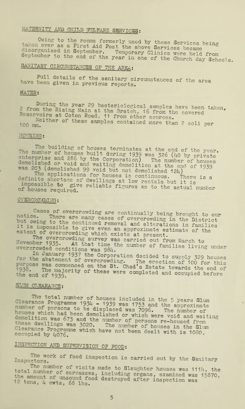 MATERNITY AND CHILD WELFARE 5ER.VTn.7ra ; 7 Owing to the rooms formerly used by these Services hoino- ,fJ''en over as a First Aid Post the above Services became  S c.isorganised in September. Temporary Clinics were held from September to the end of the year1 in one of thl ChSch day Schools. SANITARY CIRCUMSTANCES OF THE AREA: details of the sanitary circumstances of the area have been given in previous reports. WATER: o -p Duf‘jnS_the year 29 bacteriological samples have been taken 2 from the Rising Main at the Bratch, 16 frim the covered ’ Reservoirs at Coton Road, 11 from other sources. C0Vered 100 mm?1°hSr °f these samRles contained more than 2 coli per HOUSING; mv. „Th® '’0U1dding of houses terminates at the end of the year enterprise aiA fePL^V”1^93? was 326 (40 Private’ a d 286 by the CorPoration) The number of houses wsl wWfl OP void and waiting demolition at the end. of 1939 was 2^ (demolished 99 void but not demolished 124) • + afplxCa’tions Tor houses is continuous. There is a ?mnoQten?n0+taq:e-of dwellings at low rentals but it is of houses requirfd!® rellable figuI,es as to the actual number OVERCROWDING: noticeaSeSTh5rr!Yr°’dinS aPe 00ntinually being brought to our . + * here are many esses of overcrowding in the District if 5ontMue<i removal and alterations in fffes extent of over r t;.giTOv?v?a an aPProximate estimate ofthe extent °f overcrowding which exists at present. November °q®£crow^uS survey was carried, out from March to overcrAdldf;ndifonsfas 94! °f famiUeS liVlng undeI> for the abatement^of !vLC°rp?rati0n declded to supply 329 houses abatement of overcrowding. The erection of 100 for this 1938 The rYTen?ed “AY® St- Chad's Estate towards the end of the end of 1939°ri ^ 01 these were completed and occupied before SLUM CLEARANCE• Ths t°tal number of houses included in the 5 years Slum SYerYf Pr°g™ W3U ' 1939 was 1753 and the aoufximaf ho- As Which h=fht0 f displaced was 7096. The n{mber of def ntion“If AfPn demoUshed. or which were void and waiting these dwell ’ nA ZZ a?noYe ni?Aer 0:2 Persons re-housed, from p-?ese dwel]L.ngo was 3020. The number of houses in the Slum occu.piedebyfo76re Whi°h haVe 0t been dealt with is 1080>' INSPECTION AND SUPERVISION OF FOOD: Inspectors?1*1' °f f°0d insPection is carried out by the Sanitary totalTn?mwbe£ °f Visits m®de to Slaughter houses was 1114, the the ammmt of°I carcasses, including organs, examined was 15870, ift™ cfts^VTlfs?°d 3estPoyed after inspection was