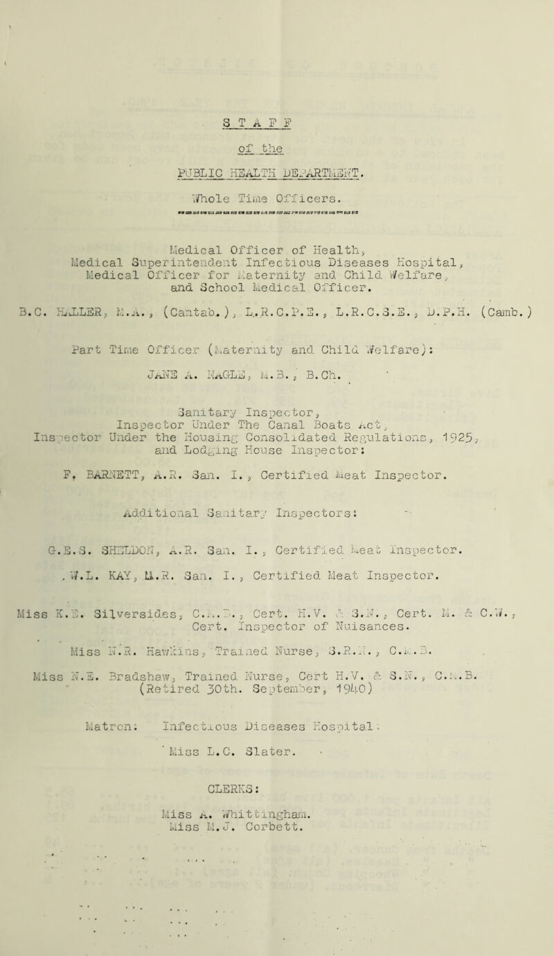 STAFF of the FliBLIC Iiiji'iXiTri FEx^^iFTiVixjl''!T • V/Tiole Time Officers. pwaiM csasuffcvsB 69 nxa Ivledical Officer of Healthy Medical Superintendent Infectious Diseases Hospitaly Medical Officer for ilaternitj^ and Child vi^elfare, and School Medical Officer. 3.C. HtuLLSR; M.ji. 5 (Cantab..); L,.R.C.F.E.y L.R.C.3.S.; D.P.H. (Camb. ) Part Time Officer (Maternity and Child Welfare): xU . xd'^CDiij ; i'll. B. ; B.Cn. Sanitary Inspectory Inspector Under The Canal Boats ixct. Inspector Under the Housing Consolidated Regulations; 1925; and Lodging House Inspector: F. BARHETT; A.R. San. I., Certified ivieat Inspector. Additional Sanitary Inspectors: C-.E.S. 3H:jLD0II; A.R. San., I. ; Certified Meat inspector. , VI.L, KAY; U.R. San. I. ; Certified Meat Inspector. Miss K.“. Silversides; C.:i.D.; Cert. H.V. d 3.H. ; Cert. M. h C.W. ; Cert. Inspector of Nuisances. Miss H.R. Hav/nins; ' Traixied Nurse; S.R.N.j C.i.. .B. Miss N.E. BradshaW; Trained Nurse; Cert H.V. d S.N.; C.M.B. (Retired 30th. September; 1940) Matron: Infectious Diseases Hospital: Miss L.C. Slater. CLERKS: Miss iT.. Whittingham. Miss M.J. Corbett.