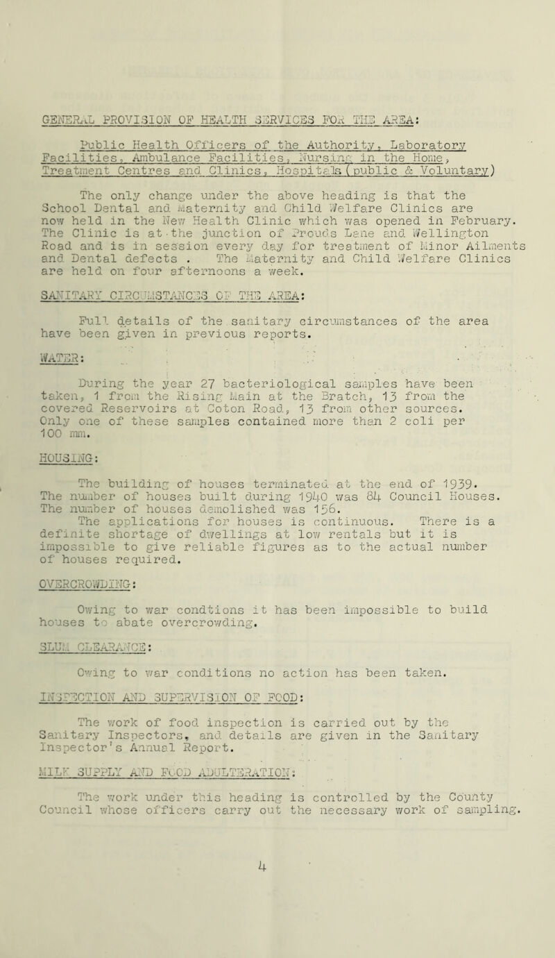 GENER.tL PROVISION OP HEALTH SERVICES FOR THE AREA: Public Health Officers of the Authority^ Laboratory Facilities, Ambulance Facilities, Nursinr: in the Home, Treatment Centres and Clinics, Hospitgila (public & Voluntary) The only change under the above heading is that the School Dental and Maternity and Child Vi/elfare Clinics are now held in the New Health Clinic which vms opened in February. The Clinic is at.the junction of Prouds Lane and Wellington Road and is in session every day for treatment of Minor Ailments and Dental defects . The Maternity and Child Welfare Clinics are held on four afternoons a week. SANITARY CIRCUMSTANCES CP THE AREA: Pull details of the sanitary circumstances of the area have been given in previous reports. WATER; During the year 27 bacteriological saAiples taken, 1 from the Rising Main at the Bratch, 13 covered Reservoirs at Coton Road, 13 from other Only one of these samples contained more than 2 100 mm. have been from the sources, coli per HOUSING: The building of houses terminated at the end. of 1939* The nuaber of houses built during 1940 was 84 Council Houses. The number of houses d-emolished v/as 136. The applications for houses is continuous. There is a definite shortage of dwellings at low rentals but it is impossible to give reliable figures as to the actual number of houses required. OVSRCRO'WDING: Owing to war condtions it has been impossible to build houses to abate overcrowding. slum CLEARA.TCE; Owing to war conditions no action has been taken. INEPECTION AND SUPERVISION OF FOOD; The work of food inspection is carried out by the Sanitary Inspectors, and. details are given in the Sanitary Inspector’s Annuel Report. MILK SUPPLY AND FOOD .UjULTERaTION: The work under this heading is controlled by the County Council whose officers carry out the necessary work of sampling.