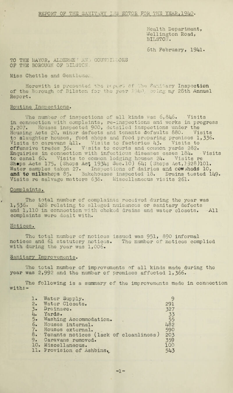 REPORT OF THE 3ANITaRY US ECTOR FOK TH3 YEAR,1940. Health Department, V/ellington Road, BILSTON. 6th February, 1941 • TO THE IviAYOR, ALDERLffi ^ All :; COUNOIl.'ORO OP THE BOROUGH OP BILGTCN. Miss Chettle and Gentlemen... Herewith is presentee, r.he if.pu.r’s of '.he Panitsry Inspection of the Borough of Bilston for the yeer lyhO, oeJ.ng my 28th Annual Report. Routine Inspections. The number of inspections of all kinds was 6,846. Visits in connection with complaints, re-inspections and v;orks in progress 2,207. Houses inspected 900, detailed j.nspections under the Housing Acts 20, minor defects and tenants defaults 880. Visits to slaughter houses, food shops and food preparing premises 1,336. Visits to caravans 411. Visits to factories 43» Visits to offensive trades 36. Visits to courts and common yards 282. Enquiries in connection v/ith infectious diseases cases 184« Visits to canal 60. Visits to coimaon lodging houses 24» Visits re 3h»ps Acts 17.3> (Ghops Ac\ 1934; Gec.lO) 64; (Ghops ..\ct,} 928 )101. Water samples taken 27* Inspections of dairies and cowsheds 10, and' to miikshops 85* Bakehouses inspected 18. Drains tested i49» Visits re salvage matters 638. Miscellaneous visits 261. Complaints. The total number of complaints received during the year was 1,536. 426 relating to alleged nuisances or sanitary defects and 1,110 in connection with choked drains and water closets. All complaints wore dealt v/ith. Notices. The total number of notices issued was 951» 890 informal notices and 6l statutory notices. The number of notices complied with during the year was 1,006. Sanitary Improvements. The total number of improvements of all kinds made during the year was 2,992 and the number of premises affected 1,366. The following is a summary of the improvements made in connection with:- 1. V/ater Supply, 9 2. Water Closets. 291 3. Erainaffe. 327 4. Yards. 33 5* Washing Accommodation. . 55 6. Houses internal. 482 7. Houses external. 590 8. Tenants notices (lack of cleanliness) 203 9. Caravans removed. 359 10. Miscellaneous. 100 11. Provision of Ashbins^. 543 -1-