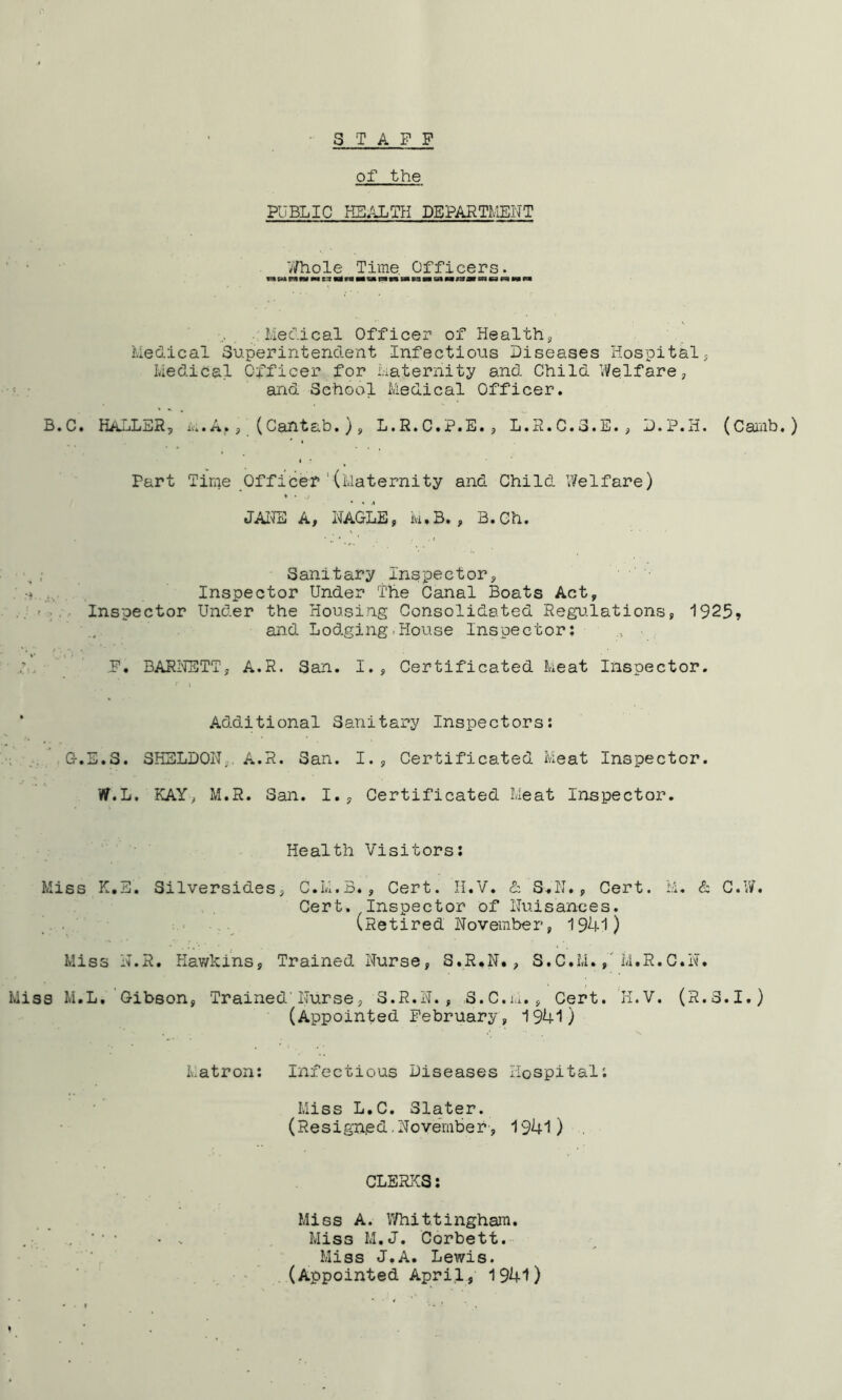 3 TAP P of the PUBLIC HB.ALTH DEPARTMEHT ;/hole Time Officers. m p:* fw M C3 M M c» IS «« m n n M M ca m M n ■ Mefieal Officer of Healthy Medical Superintendent Infectious Diseases Hospital; Medical Officer for Maternity and Child Welfare, and School Medical Officer. B * C. HAuL xv. • ^; (Cant at) •) 9 L.P.C.P.B.; L.H.C.S.B., D.P.H. {Canh. ^ Part Time Officer*' (Maternity and Child Welfare) JAII3 A, NAGLE; k.B. , B.Ch. Sanitary Inspector, Inspector Under The Canal Boats Act, Inspector Under the Housing Consolidated Regu.lations, 1925» and Lodging-House Inspector: P. BARI'IETT, A.R. San. I., Certificated Meat Inspector. Additional Sanitary Inspectors: G.E.S. SHELDON;. A.R. San. I., Certificated Meat Inspector. W.L. KAY, M.R. San. I., Certificated Meat Inspector. Health Visitors; Miss K.E, Silversides, C.M.B., Cert. 11.V. & S..N., Cert. M. & C.W. Cert. Inspector of Nuisances. _ . (Retired November, 1941) Miss N.R. Hawkins, Trained Nurse, S.R.N., S.C.M.,'M.R.C.N. Miss M.L. Gibson, Trained'Nurse, 3.R.N., S.C.ia., Cert. K.V. (R.S.I.) (Appointed February, 1941) Matron: infectious Diseases Hospital: Miss L.C. Slater. (Resigned, November', 1941) . CLERKS: Miss A. Whittingham. Miss M.J. Corbett. Miss J.A. Lewis. (Appointed Apri.l, 1941)