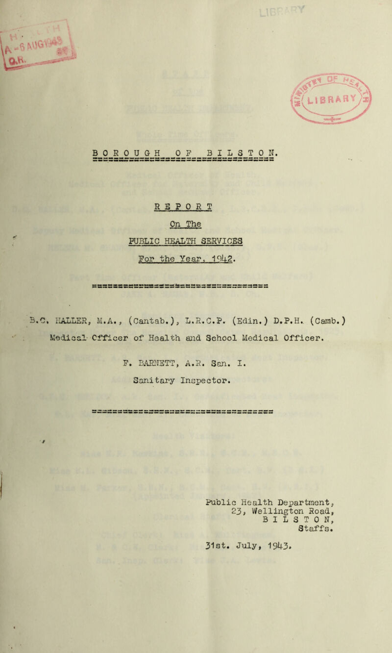 r r M BOROUGH OP BILSTON. REPORT On The PUBLIC HEALTH SERVICES For* the Year. B,C. HALLER, M.A., (Cantab.), L.R.C.P. (Edin.) D.P.H., (Camb.) Medioal- Officer of Health and School Medical Officer. P. B;!iEH'IETT, A.R. San. I. Sanitary Inspector. Public Health Department, 233 V/ellington Road, BILSTON, Staffs. 31st. July, 1943