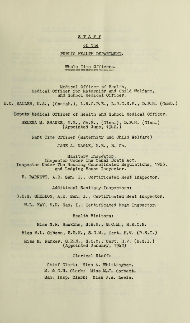 s TAPP of the PUBLIC HEALTH DEPARTMENT. Whole Time Officers. Medical Officer of Health, Medical Officer for Maternity and Child Welfare, and School Medical Officer. B.C. HALLER, M.Ai, (Cantab,)> L.R.C.P.E., L.R.C.3.E., D.P.H. (Camb,) Deputy Medical Officer of Health and School Medical Officer. HELENA M. SHANKS. M.B., Ch.B., (Olas.). D.P,H. (Glas.) (Appointed June, 1942.) Part Time Officer (Maternity and Child Welfare) JANE A. NAGLE,' M.B. , B. Ch. Sanitary Inspe^'s^tor, Inspector Under The Canal Boats Act, Inspector Under The Housing Consolidated Regulations, 1925> and lodging House Inspector. P. BARNETT, A.R. San. I,, Certificated Meat Inspector. Additional Sanitary Inspectors? G.E.S. SHELDON, A.R. San. I., Certificated Meat Inspector. W.L* KAY, M.R. San. I., Certificated Meat Inspector. Health Visitors; Miss N.R. Hawkins, 3.R.N., S.C.M., M.R.C.N. Miss M.L. Gibson, S.R.N., S.C.M., Cert. H.V. (R.S.I.) Miss M. Parker, S.R.N., S.C.M., Cert. H.V. (R.S.I.) (Appointed January, 1942) Clerical Staff: Chief Clerk: Miss A. Whittingham. M. & C.W. Clerk: Miss M.J. Corbett. San. Insp. Clerk: Miss J.A. Lewis.