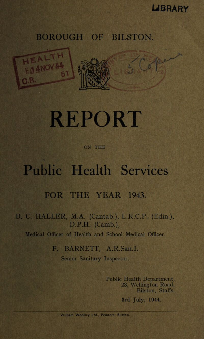 library BOROUGH OF BILSTON. REPORT ON THE Public Health Services FOR THE YEAR 1943. B. C. HALLER, M.A. (Cantab.), L.R.C.P. (Edin.), D.P.H. (Camb.), Medical Officer of Health and School Medical Officer. F. BARNETT, A.R.San.l. Senior Sanitary Inspector. Public Health Department, 23, Wellington Road, Bilston, Staffs. 3rd July, 1944.