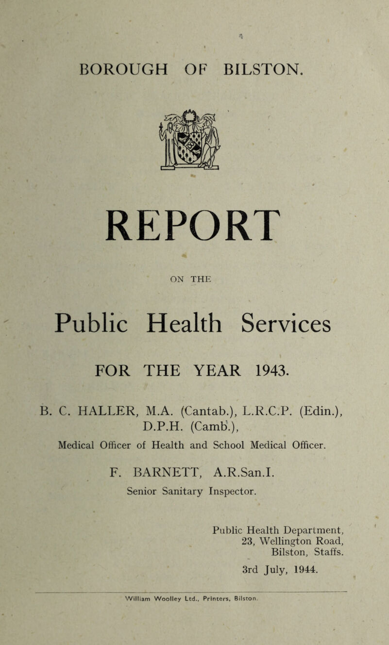 BOROUGH OF BILSTON. REPORT ON THE Public Health Services FOR THE YEAR 1943. B. C. HALLER, M.A. (Cantab.), L.R.C.P. (Edin.), D.P.H. (Carnb.), Medical Officer of Health and School Medical Officer. F. BARNETT, A.R.San.L Senior Sanitary Inspector. Public Health Department, 23, Wellington Road, Bilston, Staffs. 3rd July, 1944.