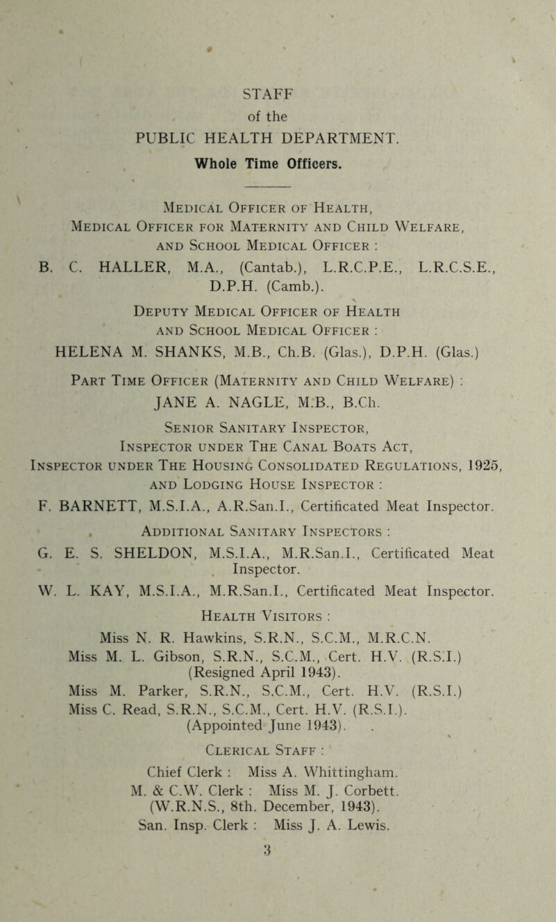 STAFF of the PUBLIC HEALTH DEPARTMENT. Whole Time Officers. Medical Officer of Health, Medical Officer for Maternity and Child Welfare, AND School Medical Officer : B. C. HALLER, M.A., (Cantab.), L.R.C.P.E., L.R.C.S.E., D.P.H. (Camb.). Deputy Medical Officer of Health AND School Medical Officer : HELENA M. SHANKS, M.B., Ch.B. (Glas.), D.P.H. (Glas.) Part Time Officer (Maternity and Child Welfare) : JANE A. NAGLE, M.B., B.Ch. Senior Sanitary Inspector, Inspector under The Canal Boats Act, Inspector under The Housing Consolidated Regulations, 1925, AND Lodging House Inspector : F. BARNETT, M.S.I.A., A.R.San.L, Certificated Meat Inspector. Additional Sanitary Inspectors : G. E. S. SHELDON, M.S.I.A., M.R.San.L, Certificated Meat Inspector. W. L. KAY, M.S.I.A., M.R.San.L, Certificated Meat Inspector. Health Visitors ; Miss N. R. Hawkins, S.R.N., S.C.M., M.R.C.N. Miss M. L. Gibson, S.R.N., S.C.M., Cert. H.V. (R.ST.) (Resigned April 1943). Miss M. Parker, S.R.N., S.C.M., Cert. H.V. (R.S.I.) Miss C. Read, S.R.N., S.C.M., Cert. H.V. (R.S.T.). (Appointed June 1943). Clerical Staff : Chief Clerk : Miss A. Whittingham. M. & C.W. Clerk : Miss M. J. Corbett. (W.R.N.S., 8th. December, 1943). San. Insp. Clerk : Miss J. A. Lewis.