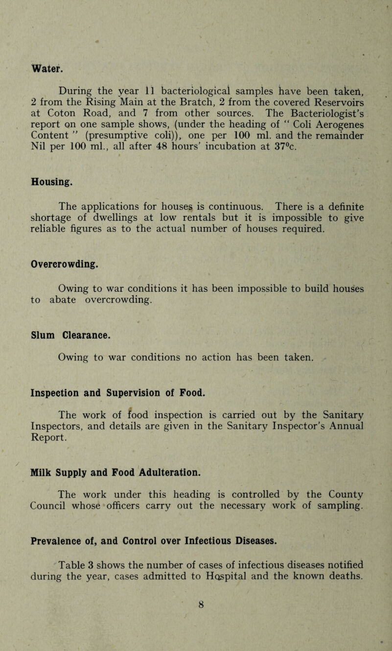 Water. During the year ll bacteriological samples have been takeil, 2 from the Rising Main at the Bratch, 2 from the covered Reservoirs at Coton Road, and 7 from other sources. The Bacteriologist’s, report on one sample shows, (under the heading of “ Coli Aerogenes Content ” (presumptive coli)), one per 100 ml. and the remainder Nil per 100 ml., all after 48 hours’ incubation at 37®c. Housing. The applications for houses is continuous. There is a definite shortage of dwellings at low rentals but it is impossible to give reliable figures as to the actual number of houses required. Overcrowding. Owing to war conditions it has been impossible to build houses to abate overcrowding. Slum Clearance. Owing to war conditions no action has been taken. Inspection and Supervision of Food. The work of food inspection is carried out by the Sanitary Inspectors, and details are given in the Sanitary Inspector’s Annual Report. Milk Supply and Food Adulteration. The work under this heading is controlled by the County Council whose officers carry out the necessary work of sampling. Prevalence of, and Control over Infectious Diseases. Table 3 shows the number of cases of infectious diseases notified during the year, cases admitted to Hospital and the known deaths.