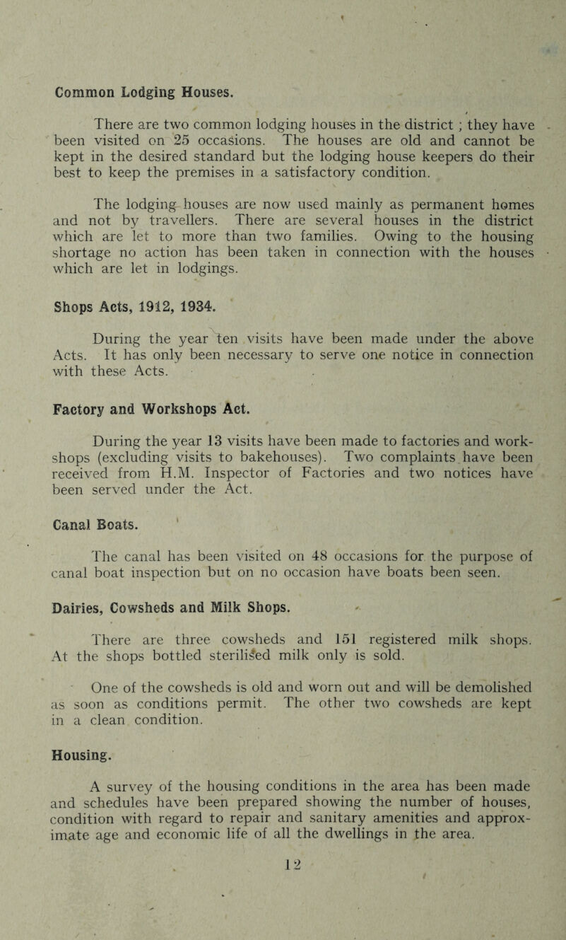 ' * Common Lodging Houses. There are two common lodging houses in the district ; they have . been visited on 25 occasions. The houses are old and cannot be kept in the desired standard but the lodging house keepers do their best to keep the premises in a satisfactory condition. The lodging- houses are now used mainly as permanent homes and not by travellers. There are several houses in the district which are let to more than two families. Owing to the housing shortage no action has been taken in connection with the houses • which are let in lodgings. Shops Acts, 1912, 1934. During the year ten visits have been made under the above Acts. It has only been necessary to serve one notice in connection with these Acts. Factory and Workshops Act. During the year 13 visits have been made to factories and work- shops (excluding visits to bakehouses). Two complaints have been received from H.M. Inspector of Factories and two notices have been served under the Act. Canal Boats. The canal has been visited on 48 occasions for. the purpose of canal boat inspection but on no occasion have boats been seen. Dairies, Cowsheds and Milk Shops. There are three cowsheds and 151 registered milk shops. At the shops bottled sterilised milk only is sold. One of the cowsheds is old and worn out and will be demolished as soon as conditions permit. The other two cowsheds are kept in a clean condition. Housing. A survey of the housing conditions in the area has been made and schedules have been prepared showing the number of houses, condition with regard to repair and sanitary amenities and approx- imate age and economic life of all the dwellings in the area.