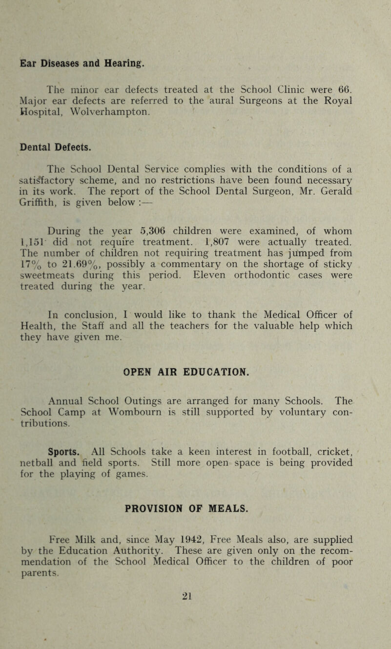 Ear Diseases and Hearing. The minor ear defects treated at the School Clinic were 66. Major ear defects are referred to the aural Surgeons at the Royal Hospital, Wolverhampton. Dental Defects. The School Dental Service complies with the conditions of a satis'factory scheme, and no restrictions have been found necessary in its work. The report of the School Dental Surgeon, Mr. Gerald Griffith, is given below :— During the year 5,306 children were examined, of whom 1,151 did not require treatment. 1,807 were actually treated. The number of children not requiring treatment has jumped from 17% to 21.69%, possibly a commentary on the shortage of sticky sweetmeats during this period. Eleven orthodontic cases were treated during the year. In conclusion, E would like to thank the Medical Officer of Health, the Staff and all the teachers for the valuable help which they have given me. OPEN AIR EDUCATION. Annual School Outings are arranged for many Schools. The School Camp at Wombourn is still supported by voluntary con- tributions. Sports. All Schools take a keen interest in football, cricket, netball and field sports. Still more open space is being provided for the playing of games. PROVISION OF MEALS. Free Milk and, since May 1942, Free Meals also, are supplied by the Education Authority. These are given only on the recom- mendation of the School Medical Officer to the children of poor parents.