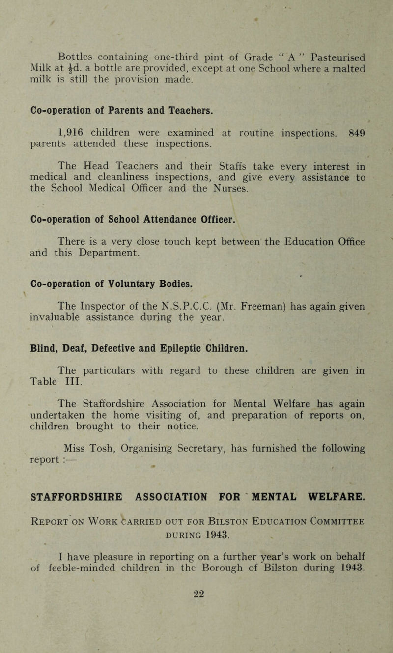 Bottles containing one-third pint of Grade  A ” Pasteurised Milk at ^d. a bottle are provided, except at one School where a malted milk is still the provision made. Co-operation of Parents and Teachers. 1,916 children were examined at routine inspections. 849 parents attended these inspections. The Head Teachers and their Staffs take every interest in medical and cleanliness inspections, and give every assistance to the School Medical Officer and the Nurses. Co-operation of School Attendance Officer. There is a very close touch kept between the Education Office and this Department. Co-operation of Voluntary Bodies. The Inspector of the N.S.P.C.C. (Mr. Freeman) has again given invaluable assistance during the year. Blind, Deaf, Defective and Epileptic Children. The particulars with regard to these children are given in Table III. The Staffordshire Association for Mental Welfare has again undertaken the home visiting of, and preparation of reports on, children brought to their notice. Miss Tosh, Organising Secretary, has furnished the following report :— STAFFORDSHIRE ASSOCIATION FOR ' MENTAL WELFARE. Report on Work carried out for Bilston Education Committee DURING 1943. I have pleasure in reporting on a further year’s work on behalf of feeble-minded children in the Borough of Bilston during 1943.