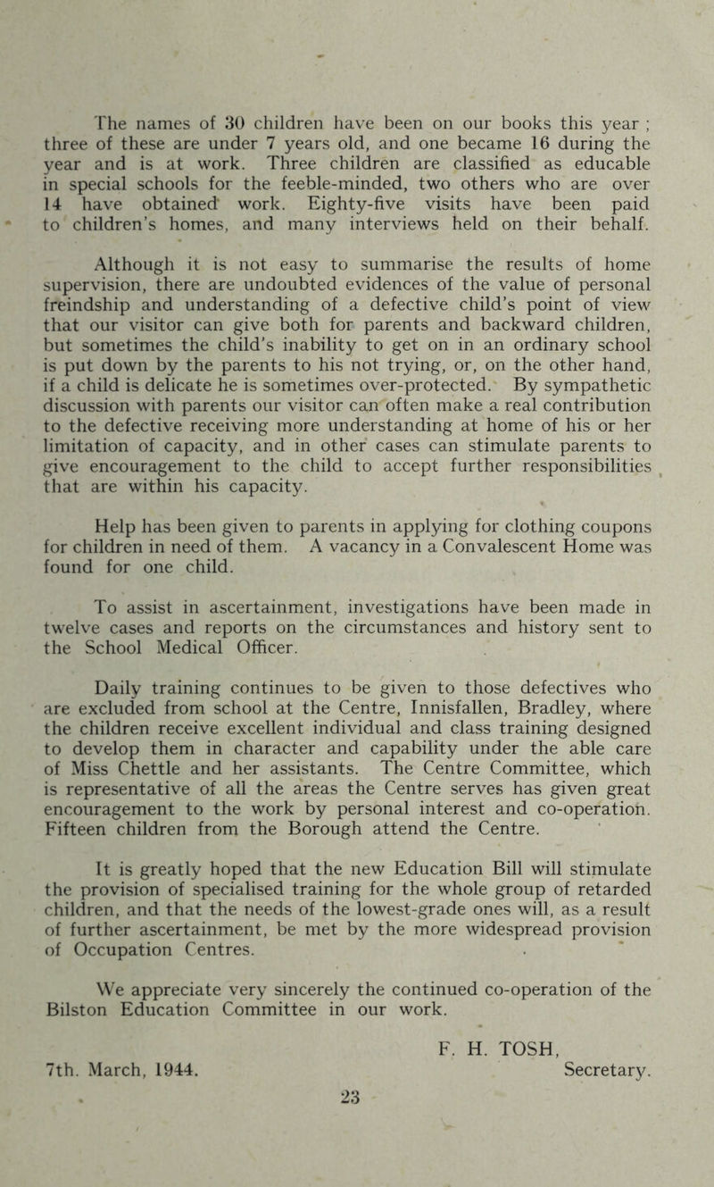 The names of 30 children have been on our books this year ; three of these are under 7 years old, and one became 16 during the year and is at work. Three children are classified as educable in special schools for the feeble-minded, two others who are over 14 have obtained work. Eighty-five visits have been paid to children’s homes, and many interviews held on their behalf. Although it is not easy to summarise the results of home supervision, there are undoubted evidences of the value of personal freindship and understanding of a defective child’s point of view that our visitor can give both for parents and backward children, but sometimes the child’s inability to get on in an ordinary school is put down by the parents to his not trying, or, on the other hand, if a child is delicate he is sometimes over-protected. By sympathetic discussion with parents our visitor can often make a real contribution to the defective receiving more understanding at home of his or her limitation of capacity, and in other cases can stimulate parents to give encouragement to the child to accept further responsibilities , that are within his capacity. Help has been given to parents in applying for clothing coupons for children in need of them. A vacancy in a Convalescent Home was found for one child. To assist in ascertainment, investigations have been made in twelve cases and reports on the circumstances and history sent to the School Medical Officer. Daily training continues to be given to those defectives who are excluded from school at the Centre, Innisfallen, Bradley, where the children receive excellent individual and class training designed to develop them in character and capability under the able care of Miss Chettle and her assistants. The Centre Committee, which is representative of all the areas the Centre serves has given great encouragement to the work by personal interest and co-operation. Fifteen children from the Borough attend the Centre. It is greatly hoped that the new Education Bill will stimulate the provision of specialised training for the whole group of retarded children, and that the needs of the lowest-grade ones will, as a result of further ascertainment, be met by the more widespread provision of Occupation Centres. We appreciate very sincerely the continued co-operation of the Bilston Education Committee in our work. F. H. TOSH, 7th. March, 1944. Secretary.