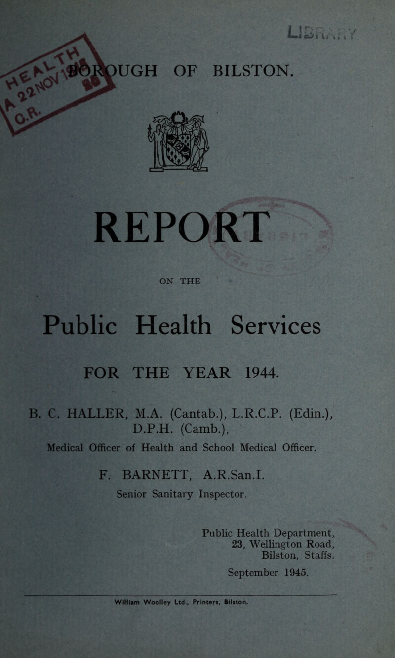 i I ■ ; wi tiJi t UGH OF BILSTON. REPORT ON THE Public Health Services FOR THE YEAR 1944. B. C. HALLER, M.A. (Cantab.), L.R.C.P. (Edin.), D.P.H. (Camb.), Medical Officer of Health and School Medical Officer. F. BARNETT, A.R.San.I. Senior Sanitary Inspector. Public Health Department, 23, Wellington Road, Bilston, Staffs. September 1945.