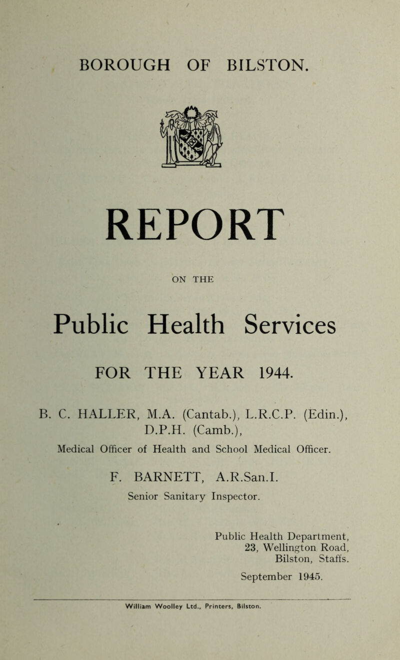 BOROUGH OF BILSTON. REPORT ON THE Public Health Services FOR THE YEAR 1944. B. C. HALLER, M.A. (Cantab.), L.R.C.P. (Edin.), D.P.H. (Camb.), Medical Officer of Health and School Medical Officer. E. BARNETT, A.R.Saii.I. Senior Sanitary Inspector. Public Health Department, 23, Wellington Road, Bilston, Staffs. September 1945.