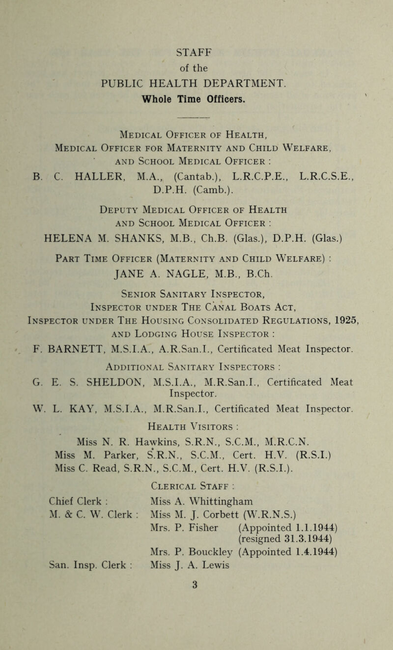 STAFF of the PUBLIC HEALTH DEPARTMENT. Whole Time Officers. Medical Officer of Health, Medical Officer for Maternity and Child Welfare, AND School Medical Officer : B. C. HALLER, M.A., (Cantab.), L.R.C.P.E., L.R.C.S.E., D.P.H. (Camb.). Deputy Medical Officer of Health AND School Medical Officer : HELENA M. SHANKS, M.B.. Ch.B. (Glas.), D.P.H. (Glas.) Part Time Officer (Maternity and Child Welfare) : JANE A. NAGLE, M.B., B.Ch. Senior Sanitary Inspector, Inspector under The Canal Boats Act, Inspector under The Housing Consolidated Regulations, 1925, AND Lodging House Inspector : F. BARNETT, M.S.I.A., A.R.San.L, Certificated Meat Inspector. Additional Sanitary Inspectors : G. E. S. SHELDON, M.S.I.A., M.R.San.L, Certificated Meat Inspector. W. L. KAY, M.S.I.A., M.R.San.L, Certificated Meat Inspector. Health Visitors : Miss N. R. Hawkins, S.R.N., S.C.M., M.R.C.N. Miss M. Parker, S.R.N., S.C.M., Cert. H.V. (R.S.I.) Miss C. Read, S.R.N., S.C.M., Cert. H.V. (R.S.I.). Clerical Staff : Chief Clerk : Miss A. Whittingham M. & C. W. Clerk : Miss M. J. Corbett (W.R.N.S.) Mrs. P. Fisher (Appointed LI. 1944) (resigned 31.3.1944) Mrs. P. Bouckley (Appointed 1.4.1944) San. Insp. Clerk : Miss J. A. Lewis