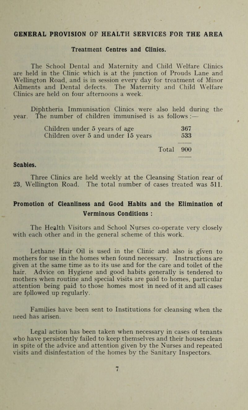 GENERAL PROVISION OF HEALTH SERVICES FOR THE AREA Treatment Centres and Clinics. The School Dental and Maternity and Child Welfare Clinics are held in the Clinic which is at the junction of Prouds Lane and W'ellington Road, and is in session every day for treatment of Minor Ailments and Dental defects. The Maternity and Child Welfare Clinics are held on four afternoons a week. Diphtheria Immunisation Clinics were also held during the year. The number of children immunised is as follows ;— Children under 5 years of age 367 Children over 5 and under 15 years 533 Total 900 Scabies. Three Clinics are held weekly at the Cleansing Station rear of 23, M'ellington Road. The total number of cases treated was 511. Promotion of Cleanliness and Good Habits and the Elimination of Verminous Conditions : The Health Visitors and School Nurses co-operate very closely with each other and in the general scheme of this work. Lethane Hair Oil is used in the Clinic and also is given to mothers for use in the homes when found necessary. Instructions are given at the same time as to its use and for the care and toilet of the hair. Advice on Hygiene and good habits generally is tendered to mothers when routine and special visits are paid to homes, particular attention being paid to those homes most in need of it and all cases are fpllowed up regularly. Families have been sent to Institutions for cleansing when the need has arisen. Legal action has been taken when necessary in cases of tenants who have persistently failed to keep themselves and their houses clean in spite of the advice and attention given by the Nurses and repeated visits and disinfestation of the homes by the Sanitary Inspectors.