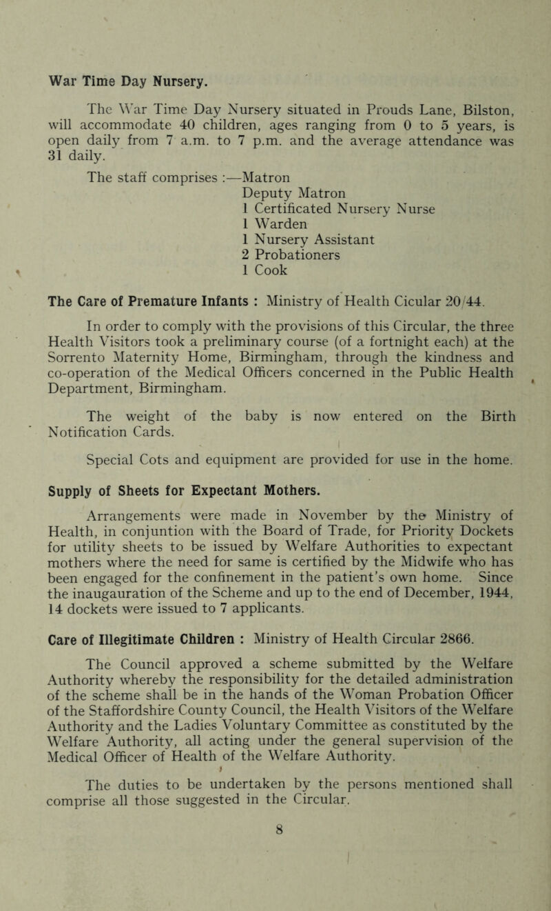 War Time Day Nursery. The \\ar Time Day Nursery situated in Prouds Lane, Bilston, will accommodate 40 children, ages ranging from 0 to 5 years, is open daily from 7 a.m. to 7 p.m. and the average attendance was 31 daily. The staff comprises :—Matron Deputy Matron 1 Certificated Nursery Nurse 1 Warden 1 Nursery Assistant 2 Probationers 1 Cook The Care of Premature Infants : Ministry of Health Cicular 20 44. In order to comply with the provisions of this Circular, the three Health Visitors took a preliminary course (of a fortnight each) at the Sorrento Maternity Home, Birmingham, through the kindness and co-operation of the Medical Officers concerned in the Public Health Department, Birmingham. The weight of the baby is now entered on the Birth Notification Cards. I Special Cots and equipment are provided for use in the home. Supply of Sheets for Expectant Mothers. Arrangements were made in November by the Ministry of Health, in conjuntion with the Board of Trade, for Priority Dockets for utility sheets to be issued by Welfare Authorities to expectant mothers where the need for same is certified by the Midwife who has been engaged for the confinement in the patient’s own home. Since the inaugauration of the Scheme and up to the end of December, 1944, 14 dockets were issued to 7 applicants. Care of Illegitimate Children : Ministry of Health Circular 2866. The Council approved a scheme submitted by the Welfare Authority whereby the responsibility for the detailed administration of the scheme shall be in the hands of the Woman Probation Officer of the Staffordshire County Council, the Health Visitors of the Welfare Authority and the Ladies Voluntary Committee as constituted by the Welfare Authority, all acting under the general supervision of the Medical Officer of Health of the Welfare Authority. > The duties to be undertaken by the persons mentioned shall comprise all those suggested in the Circular.