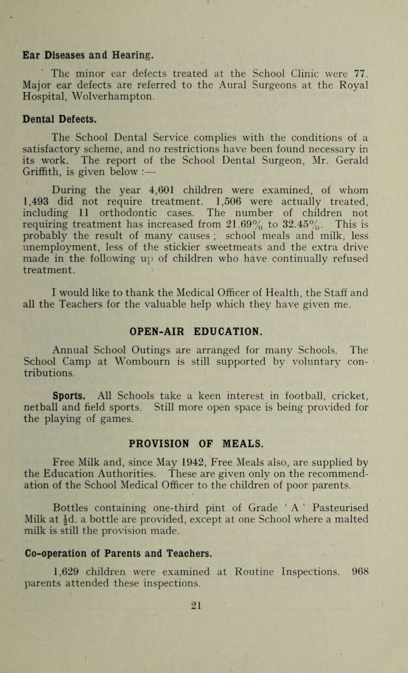 Ear Diseases and Hearing. The minor ear defects treated at the School Clinic were 77. Major ear defects are referred to the Aural Surgeons at the Royal Hospital, Wolverhampton. Dental Defects. The School Dental Service complies with the conditions of a satisfactory scheme, and no restrictions have been found necessary in its work. The report of the School Dental Surgeon, Mr. Gerald Griffith, is given below :— During the year 4,601 children were examined, of whom 1,493 did not require treatment. 1,506 were actually treated, including 11 orthodontic cases. The number of children not requiring treatment has increased from 21.69% to 32.45%. This is probably the result of many causes ; school meals and milk, less unemployment, less of the stickier sweetmeats and the extra drive made in the following up of children who have continually refused treatment. 1 would like to thank the Medical Officer of Health, the Staff and all the Teachers for the valuable help which they have given me. OPEN-AIR EDUCATION. Annual School Outings are arranged for many Schools. The School Camp at Wombourn is still supported by voluntary con- tributions. Sports. All Schools take a keen interest in football, cricket, netball and field sports. Still more open space is being provided for the playing of games. PROVISION OF MEALS. Free Milk and, since May 1942, Free Meals also, are supplied by the Education Authorities. These are given only on the recommend- ation of the School Medical Officer to the children of poor parents. Bottles containing one-third pint of Grade ‘ A ’ Pasteurised Milk at Jd. a bottle are provided, except at one School where a malted milk is still the provision made. Co-operation of Parents and Teachers. 1,629 children were examined at Routine Inspections. 968 parents attended these inspections.