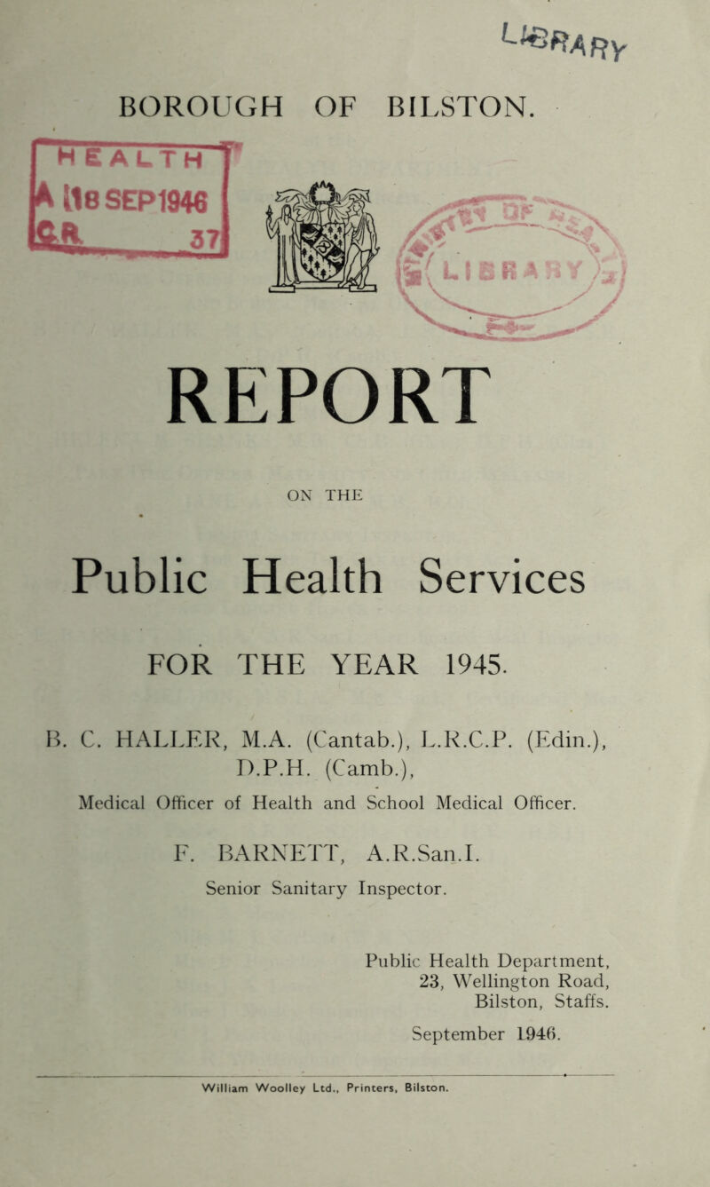 BOROUGH OF BILSTON. REPORT ox THE Public Health Services FOR THE YEAR 1945. B. C. HALLER, M.A. (Cantab.), L.R.C.P. (Edin.), D.P.H. (Camb.), Medical Officer of Health and School Medical Officer. E. BARNETT, A.R.San.I. Senior Sanitary Inspector. Public Health Department, 23, Wellington Road, Bilston, Staffs. September 1946. health All8SEPig46 37 William Woolley Ltd., Printers, Bilston.