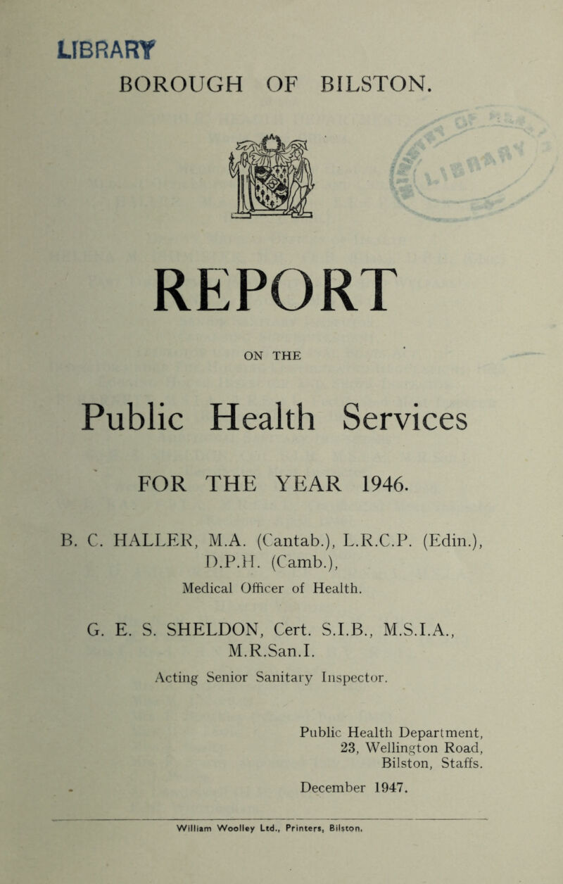 LIBRARY BOROUGH OF BILSTON. REPORT ON THE Public Health Services FOR THE YEAR 1946. B. C. HALLER, M.A. (Cantab.), L.R.C.P. (Edin.), D.P.H. (Camb.), Medical Officer of Health. G. E. S. SHELDON, Cert. S.I.B., M.S.I.A., M.R.San.I. Acting Senior Sanitary Inspector. Public Health Department, 23, Wellington Road, Bilston, Staffs. December 1947. William Woolley Ltd., Printers, Bilston.