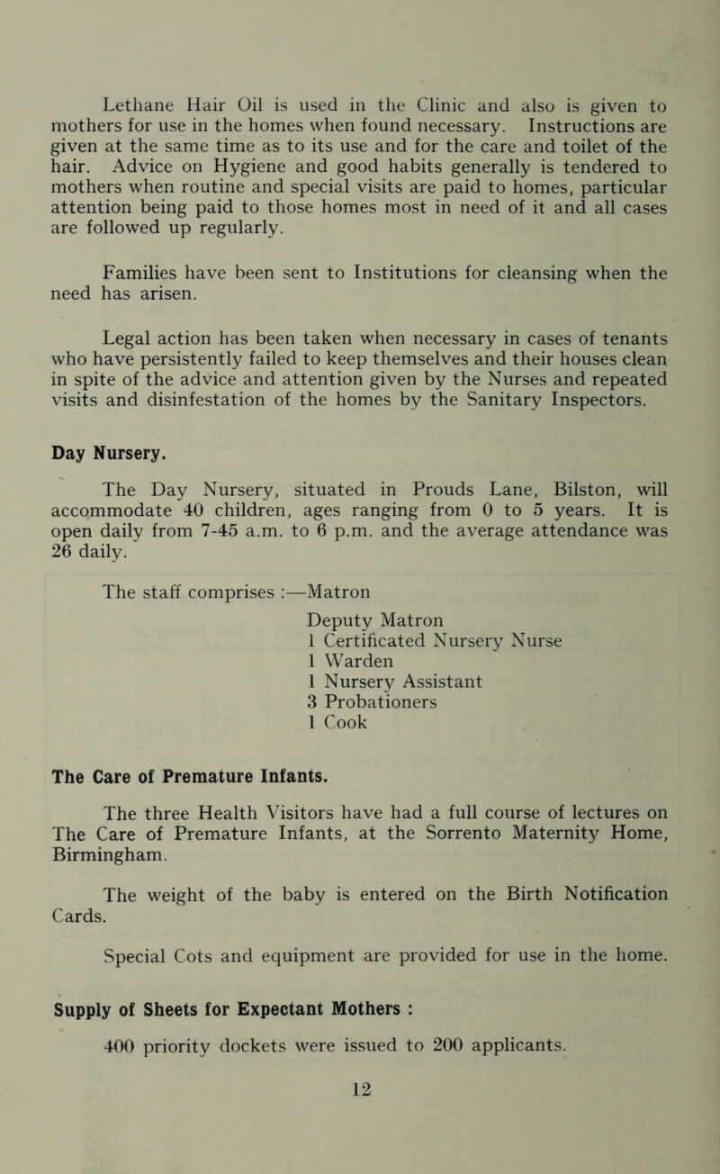 Lethane Hair Oil is used in the Clinic and also is given to mothers for use in the homes when found necessary. Instructions are given at the same time as to its use and for the care and toilet of the hair. Advice on Hygiene and good habits generally is tendered to mothers when routine and special visits are paid to homes, particular attention being paid to those homes most in need of it and all cases are followed up regularly. Families have been sent to Institutions for cleansing when the need has arisen. Legal action has been taken when necessary in cases of tenants who have persistently failed to keep themselves and their houses clean in spite of the advice and attention given by the Nurses and repeated visits and disinfestation of the homes by the Sanitary Inspectors. Day Nursery. The Day Nursery, situated in Prouds Lane, Bilston, will accommodate 40 children, ages ranging from 0 to 5 years. It is open daily from 7-45 a.m. to 6 p.m. and the average attendance was 26 daily. The staff comprises :—Matron Deputy Matron 1 Certificated Nursery Nurse 1 Warden 1 Nursery Assistant 3 Probationers l Cook The Care of Premature Infants. The three Health Visitors have had a full course of lectures on The Care of Premature Infants, at the Sorrento Maternity Home, Birmingham. The weight of the baby is entered on the Birth Notification Cards. Special Cots and equipment are provided for use in the home. Supply of Sheets for Expectant Mothers : 400 priority dockets were issued to 200 applicants.