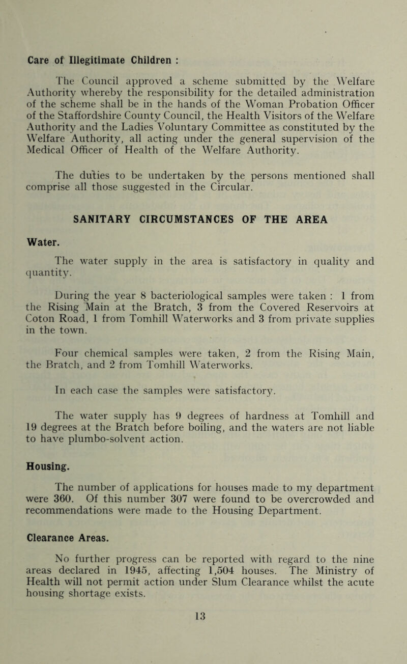 Care of Illegitimate Children : The Council approved a scheme submitted by the Welfare Authority whereby the responsibility for the detailed administration of the scheme shall be in the hands of the Woman Probation Officer of the Staffordshire County Council, the Health Visitors of the Welfare Authority and the Ladies Voluntary Committee as constituted by the Welfare Authority, all acting under the general supervision of the Medical Officer of Health of the Welfare Authority. The duties to be undertaken by the persons mentioned shall comprise all those suggested in the Circular. SANITARY CIRCUMSTANCES OF THE AREA Water. The water supply in the area is satisfactory in quality and quantity. During the year 8 bacteriological samples were taken : 1 from the Rising Main at the Bratch, 3 from the Covered Reservoirs at Coton Road, 1 from Tomhill Waterworks and 3 from private supplies in the town. Four chemical samples were taken, 2 from the Rising Main, the Bratch, and 2 from Tomhill Waterworks. In each case the samples were satisfactory. The water supply has 9 degrees of hardness at Tomhill and 19 degrees at the Bratch before boiling, and the waters are not liable to have plumbo-solvent action. Housing. The number of applications for houses made to my department were 360. Of this number 307 were found to be overcrowded and recommendations were made to the Housing Department. Clearance Areas. No further progress can be reported with regard to the nine areas declared in 1945, affecting 1,504 houses. The Ministry of Health will not permit action under Slum Clearance whilst the acute housing shortage exists.