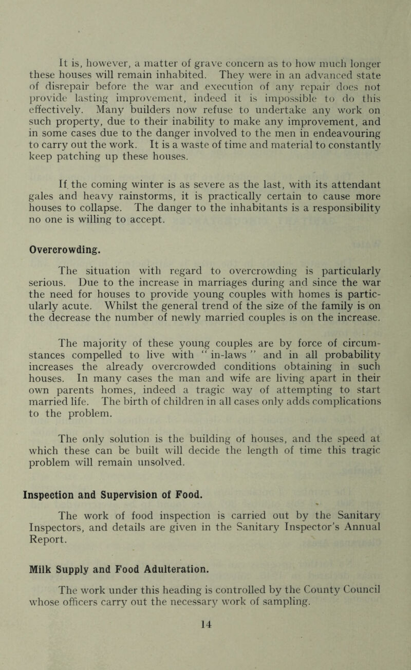 It is, however, a matter of grave concern as to howr much longer these houses will remain inhabited. They were in an advanced state of disrepair before the war and execution of any repair does not provide lasting improvement, indeed it is impossible to do this effectively. Many builders now refuse to undertake any work on such property, due to their inability to make any improvement, and in some cases due to the danger involved to the men in endeavouring to carry out the work. It is a waste of time and material to constantly keep patching up these houses. If. the coming winter is as severe as the last, with its attendant gales and heavy rainstorms, it is practically certain to cause more houses to collapse. The danger to the inhabitants is a responsibility no one is willing to accept. Overcrowding. The situation with regard to overcrowding is particularly serious. Due to the increase in marriages during and since the war the need for houses to provide young couples with homes is partic- ularly acute. Whilst the general trend of the size of the family is on the decrease the number of newly married couples is on the increase. The majority of these young couples are by force of circum- stances compelled to live with “ in-laws ” and in all probability increases the already overcrowded conditions obtaining in such houses. In many cases the man and wife are living apart in their own parents homes, indeed a tragic way of attempting to start married life. The birth of children in all cases only adds complications to the problem. The only solution is the building of houses, and the speed at which these can be built will decide the length of time this tragic problem will remain unsolved. Inspection and Supervision of Food. The work of food inspection is carried out by the Sanitary Inspectors, and details are given in the Sanitary Inspector’s Annual Report. Milk Supply and Food Adulteration. The work under this heading is controlled by the County Council whose officers carry out the necessary work of sampling.