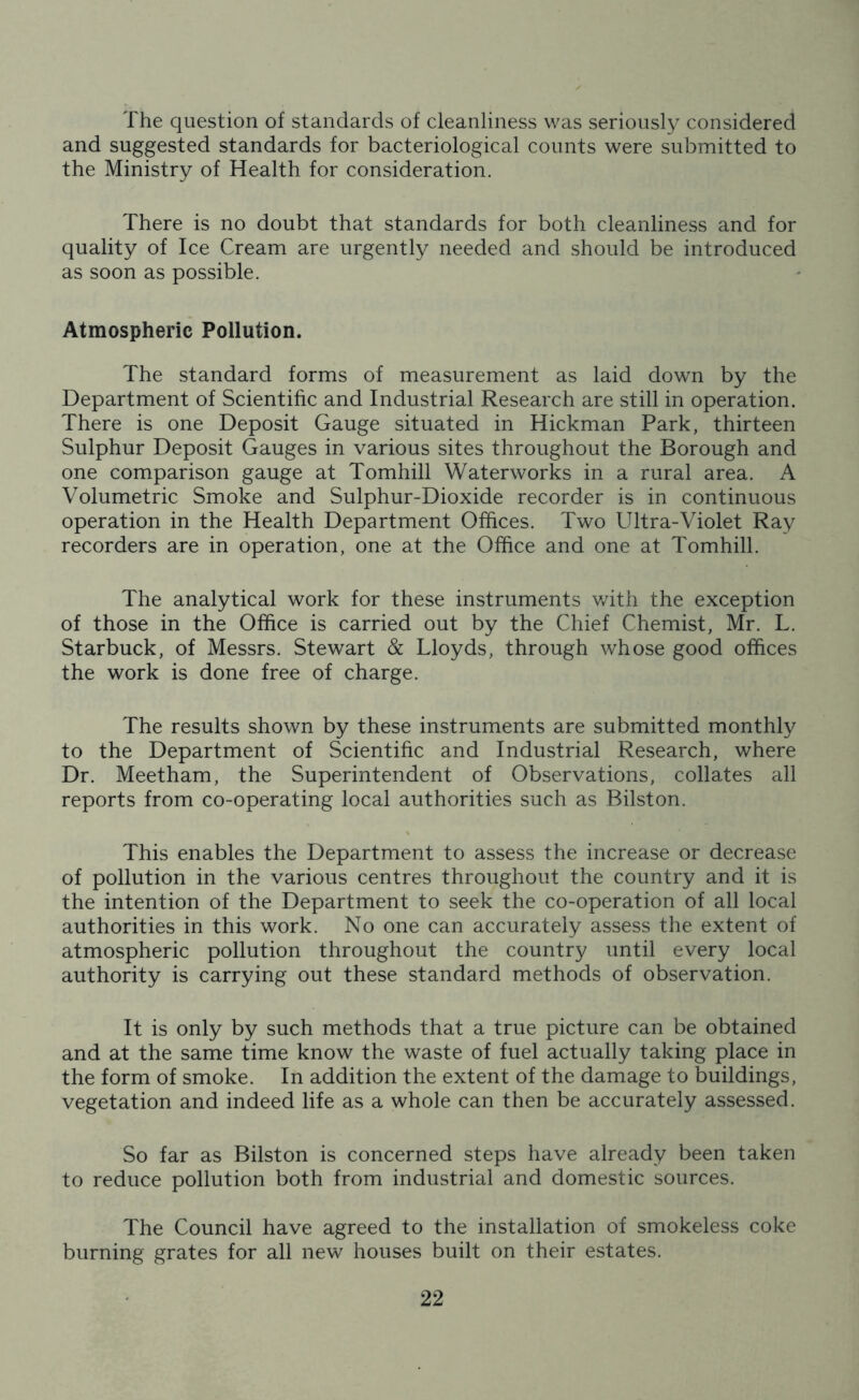 The question of standards of cleanliness was seriously considered and suggested standards for bacteriological counts were submitted to the Ministry of Health for consideration. There is no doubt that standards for both cleanliness and for quality of Ice Cream are urgently needed and should be introduced as soon as possible. Atmospheric Pollution. The standard forms of measurement as laid down by the Department of Scientific and Industrial Research are still in operation. There is one Deposit Gauge situated in Hickman Park, thirteen Sulphur Deposit Gauges in various sites throughout the Borough and one comparison gauge at Tomhill Waterworks in a rural area. A Volumetric Smoke and Sulphur-Dioxide recorder is in continuous operation in the Health Department Offices. Two Ultra-Violet Ray recorders are in operation, one at the Office and one at Tomhill. The analytical work for these instruments with the exception of those in the Office is carried out by the Chief Chemist, Mr. L. Starbuck, of Messrs. Stewart & Lloyds, through whose good offices the work is done free of charge. The results shown by these instruments are submitted monthly to the Department of Scientific and Industrial Research, where Dr. Meetham, the Superintendent of Observations, collates all reports from co-operating local authorities such as Bilston. This enables the Department to assess the increase or decrease of pollution in the various centres throughout the country and it is the intention of the Department to seek the co-operation of all local authorities in this work. No one can accurately assess the extent of atmospheric pollution throughout the country until every local authority is carrying out these standard methods of observation. It is only by such methods that a true picture can be obtained and at the same time know the waste of fuel actually taking place in the form of smoke. In addition the extent of the damage to buildings, vegetation and indeed life as a whole can then be accurately assessed. So far as Bilston is concerned steps have already been taken to reduce pollution both from industrial and domestic sources. The Council have agreed to the installation of smokeless coke burning grates for all new houses built on their estates.