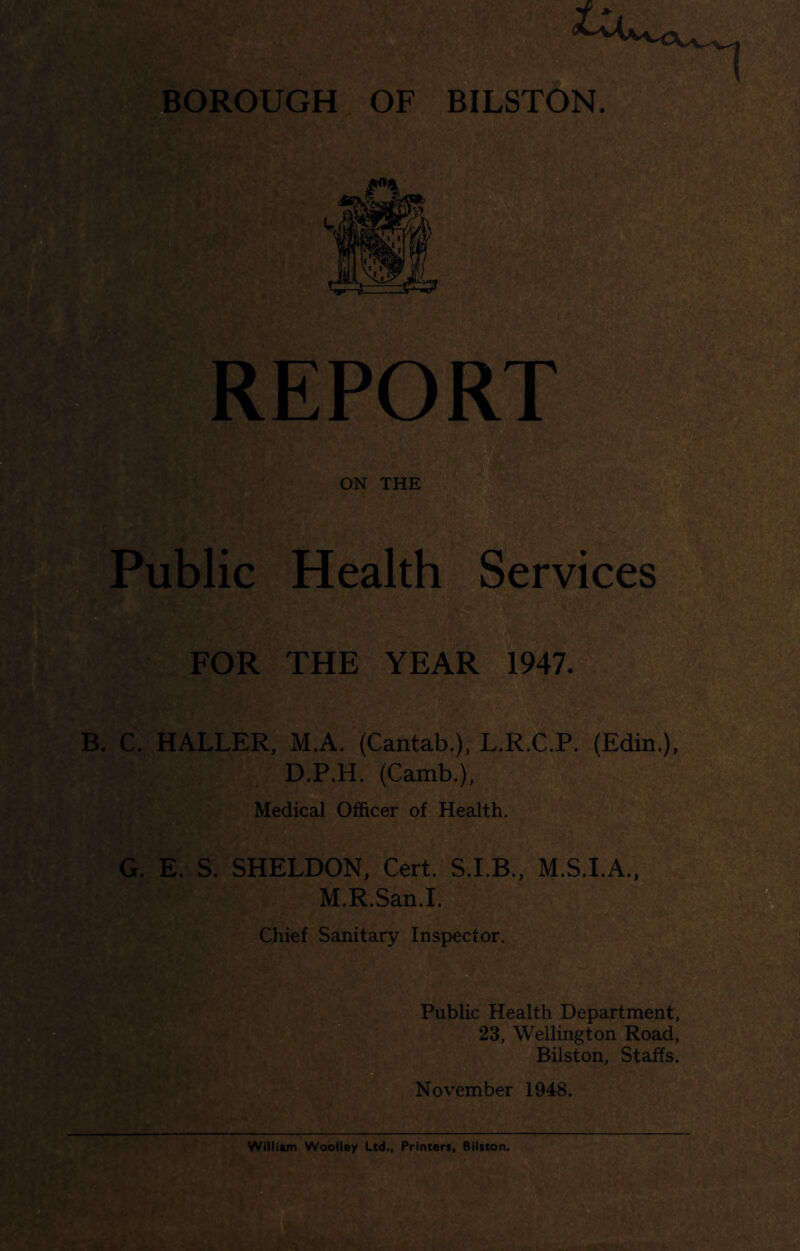 REPOR ON THE Public Health Services FOR THE YEAR 1947. B. C. HALLER, M.A. (Cantab.), L.R.C.P. (Edin.), D.P.H. (Camb.), Medical Officer of Health. G. E. S. SHELDON, Cert. S.I.B., M.S.I.A., M.R.San.I. Chief Sanitary Inspector. Public Health Department, 23, Wellington Road, Bilston, Staffs. November 1948.