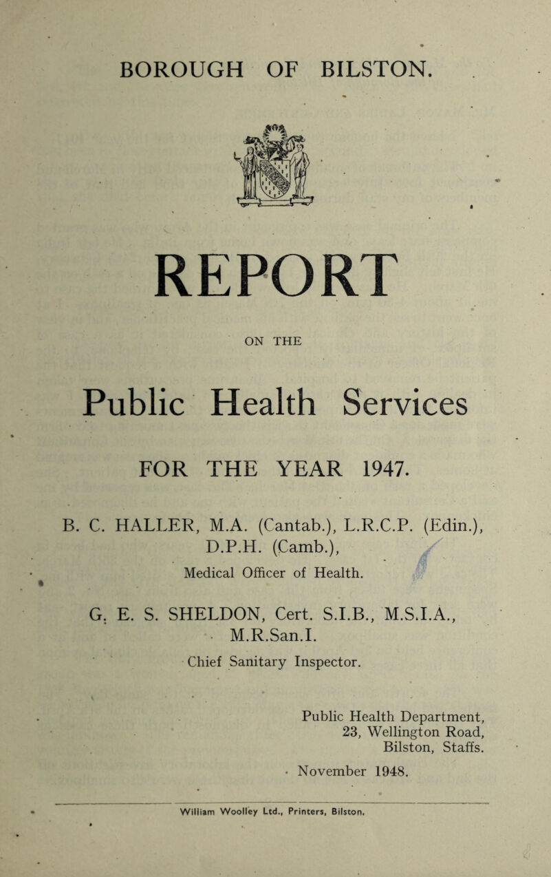 REPORT ON THE Public Health Services FOR THE YEAR 1947. B. C. HALLER, M.A. (Cantab.), L.R.C.P. (Edin.), D.P.H. (Camb.), Medical Officer of Health. G. E. S. SHELDON, Cert. S.I.B., M.SJ.A., M.R.San.I. Chief Sanitary Inspector. Public Health Department, 23, Wellington Road, Bilston, Staffs. • November 1948.