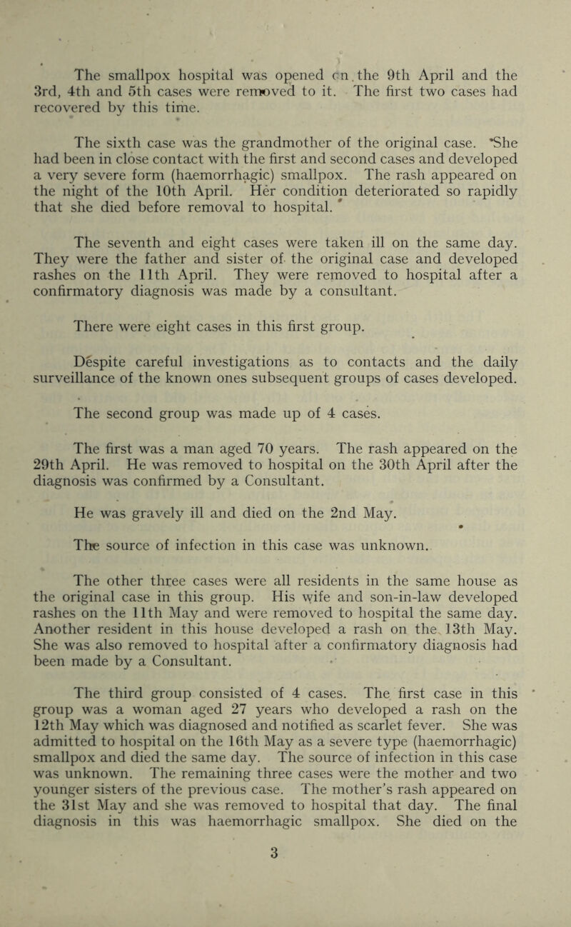 The smallpox hospital was opened cn.the 9th April and the 3rd, 4th and 5th cases were removed to it. The first two cases had recovered by this time. The sixth case was the grandmother of the original case. *She had been in close contact with the first and second cases and developed a very severe form (haemorrhagic) smallpox. The rash appeared on the night of the 10th April. Her condition deteriorated so rapidly that she died before removal to hospital. * The seventh and eight cases were taken ill on the same day. They were the father and sister of the original case and developed rashes on the 11th April. They were removed to hospital after a confirmatory diagnosis was made by a consultant. There were eight cases in this first group. Despite careful investigations as to contacts and the daily surveillance of the known ones subsequent groups of cases developed. The second group was made up of 4 cases. The first was a man aged 70 years. The rash appeared on the 29th April. He was removed to hospital on the 30th April after the diagnosis was confirmed by a Consultant. He was gravely ill and died on the 2nd May. The source of infection in this case was unknown. The other three cases were all residents in the same house as the original case in this group. His wife and son-in-law developed rashes on the 11th May and were removed to hospital the same day. Another resident in this house developed a rash on the. 13th May. She was also removed to hospital after a confirmatory diagnosis had been made by a Consultant. The third group consisted of 4 cases. The first case in this group was a woman aged 27 years who developed a rash on the 12th May which was diagnosed and notified as scarlet fever. She was admitted to hospital on the 16th May as a severe type (haemorrhagic) smallpox and died the same day. The source of infection in this case was unknown. The remaining three cases were the mother and two younger sisters of the previous case. The mother’s rash appeared on the 31st May and she was removed to hospital that day. The final diagnosis in this was haemorrhagic smallpox. She died on the