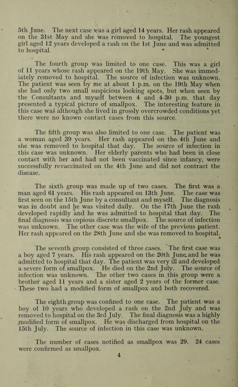 5th June. The next case v/as a girl aged 14 years. Her rash appeared on the 31st May and she was removed to hospital. The youngest girl aged 12 years developed a rash on the 1st June and was admitted to hospital. * The fourth group was limited to one case. This was a girl of 11 years whose rash appeared on the 19th May. She was immed- iately removed to hospital. The source of infection was unknown. The patient was seen by me at about 1 p.m. on the 19th May when she had only two small suspicious looking spots, but when seen by the Consultants and myself between 4 and 4-30 p.m. that day presented a typical picture of smallpox. The interesting feature in this case was although she lived in grossly overcrowded conditions yet there were no known contact cases from this source. The fifth group was also limited to one case. The patient was a woman aged 39 years. Her rash appeared on the- 4th June and she was removed to hospital that day. The source of infection in this case was unknown. Her elderly parents who had been in close contact with her and had not been vaccinated since infancy, were successfully re vaccinated on the 4th June and did not contract the disease. The sixth group was made up of two cases. The first was a man aged 61 years. His rash appeared on 13th June. The case was first seen on the 15th June by a consultant and myself. The diagnosis was in doubt and he was visited daily. On the 17th June the rash developed rapidly and he was admitted to hospital that day. The final diagnosis was copious discrete smallpox. The source of infection was unknown. The other case was the wife of the previous patient. Her rash appeared on the 28th June and she was removed to hospital. The seventh group consisted of three cases. The first case was a boy aged 7 years. His rash appeared on the 20th June, and he was admitted to hospital that day. The patient was very ill and developed a severe form of smallpox. He died on the 2nd July. The source of infection was unknown. The other two cases in this group were a brother aged 11 years and a sister aged 2 years of the former case. These two had a modified form of smallpox and both recovered. The eighth group was confined to one case. The patient was a boy of 10 years who developed a rash on the 2nd July and was removed to hospital on the 3rd July. The final diagnosis was a highly .modified form of smallpox. He was discharged from hospital on the 15th July. The source of infection in this case was unknown. The number of cases notified as smallpox was 29. 24 cases were confirmed as smallpox.