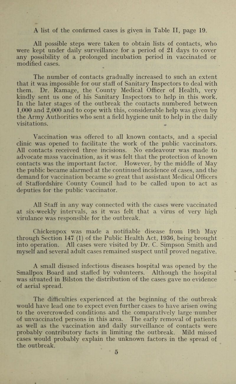 A list of the confirmed cases is given in Table II, page 19. All possible steps were taken to obtain lists of contacts, who were kept under daily surveillance for a period of 21 days to cover any possibility of a prolonged incubation period in vaccinated or modified cases. The number of contacts gradually increased to such an extent that it was impossible for our staff of Sanitary Inspectors to deal with them. Dr. Ramage, the County Medical Officer of Health, very kindly sent us one of his Sanitary Inspectors to help in this work. In the later stages of the outbreak the contacts numbered between 1,000 and 2,000 and to cope with this, considerable help was given by the Army Authorities who sent a field hygiene unit to help in the daily visitations. Vaccination was offered to all known contacts, and a special clinic was opened to facilitate the work of the public vaccinators. All contacts received three incisions. No endeavour was made to advocate mass vaccination, as it was felt that the protection of known contacts was the important factor. However, by the middle of May the public became alarmed at the continued incidence of cases, and the demand for vaccination became so great that assistant Medical Officers of Staffordshire County Council had to be called upon to act as deputies for the public vaccinator. All Staff in any way connected with the cases were vaccinated at six-weekly intervals, as it was felt that a virus of very high virulance was responsible for the outbreak. Chickenpox was made a notifiable disease from 19th May through Section 147 (1) of the Public Health Act, 1936, being brought into operation. All cases were visited by Dr. C. Simpson Smith and myself and several adult cases remained suspect until proved negative. A small disused infectious diseases hospital was opened by the Smallpox Board and staffed by volunteers. Although the hospital was situated in Bilston the distribution of the cases gave no evidence of aerial spread. The difficulties experienced at the beginning of the outbreak would have lead one to expect even further cases to have arisen owing to the overcrowded conditions and the comparatively large number of unvaccinated persons in this area. The early removal of patients as well as the vaccination and daily surveillance of contacts were probably contributory facts in limiting the outbreak. Mild missed cases would probably explain the unknown factors in the spread of the outbreak.