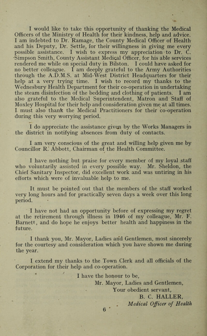I would like to take this opportunity of thanking the Medical Officers of the Ministry of Health for their kindness, help and advice. I am indebted to Dr. Ramage, the County Medical Officer of Health and his Deputy, Dr. Settle, for their willingness in giving me every possible assistance. I wish to express my appreciation to Dr. C. 'Simpson Smith, County Assistant Medical Officer, for his able services rendered me while on special duty in Bilston. I could have asked for no better colleague. I am deeply grateful to the Army Authorities through the A.D.M.S. at Mid-West District Headquarters for their help at a very trying time. I wish to record my thanks to the Wednesbury Health Department for their co-operation in undertaking the steam disinfection of the bedding and clothing of patients. I am also grateful to the Medical Superintendent, Matron and Staff of Moxley Hospital for their help and consideration given me at all times. I must also thank the Medical Practitioners for their co-operation during this very worrying period. I do appreciate the assistance given by the Works Managers in the district in notifying absences from duty of contacts. I am very conscious of the great and willing help given me by Councillor R. Abbott, Chairman of the Health Committee. I have nothing but praise for every member of my loyal .staff who voluntarily assisted in every possible way. Mr. Sheldon, the Chief Sanitary Inspector, did excellent work and was untiring in his efforts which were of invaluable help to me. It must be pointed out that the members of the staff worked very long hours and for practically seven days a week over this long period. I have not had an opportunity before of expressing my regret at the retirement through illness in 1946 of my colleague, Mr. F. Barnett, and do hope he enjoys better health and happiness in the future. I thank you, Mr. Mayor, Ladies arid Gentlemen, most sincerely for the courtesy and consideration which you have shown me during the year. I extend my thanks to the Town Clerk and all officials of the Corporation for their help and co-operation. I have the honour to be, Mr. Mayor, Ladies and Gentlemen, Your obedient servant, B. C. HALLER, Medical Officer of Health