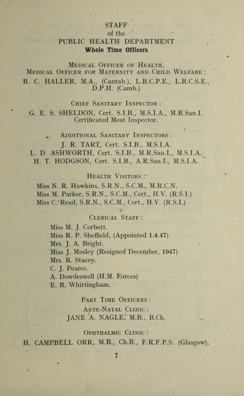 STAFF of the PUBLIC HEALTH DEPARTMENT Whole Time Officers Medical Officer of Health, Medical Officer for Maternity and Child Welfare : B. C. HALLER, M.A., (Cantab.), L.R.C.P.E., L.R.C.S.E., D.P.H. (Camb.) Chief Sanitary Inspector : G. E. S. SHELDON, Cert. S.I.B., M.S.I.A., M.R.San.I. Certificated Meat Inspector. „ Additional Sanitary Inspectors : J. R. TART, Cert. S.I.B., M.S.I.A. . L. D. ASHWORTH, Cert. S.I.B., M.R.San.I., M.S.I.A. H. T. HODGSON, Cert. S.I.B., A.R.San.I., M.S.I.A. Health Visitors :• Miss N. R. Hawkins, S.R.N., S.C.M., M.R.C.N. Miss M. Parker, S.R.N., S.C.M., Cert., H.V. (R.S.I.) Miss C.#Read, S.R.N., S.C.M., Cert., H.V. (R.S.I.) Clerical Staff : Miss M. J. Corbett. Miss R. P. Sheffield, (Appointed 1.4.47). Mrs. J. A. Bright. Miss J. Mosley (Resigned December, 1947) Mrs. R. Stacey. C. J. Pearce. A. Dowdeswell (H.M. forces) E. R. Whittingham. Part Time Officers : Ante-Natal Clinic : JANE A. NAGLE, M.B., B.Ch. Ophthalmic Clinic : H. CAMPBELL ORR, M.B., Ch.B., F.R.F.P.S. (Glasgow).