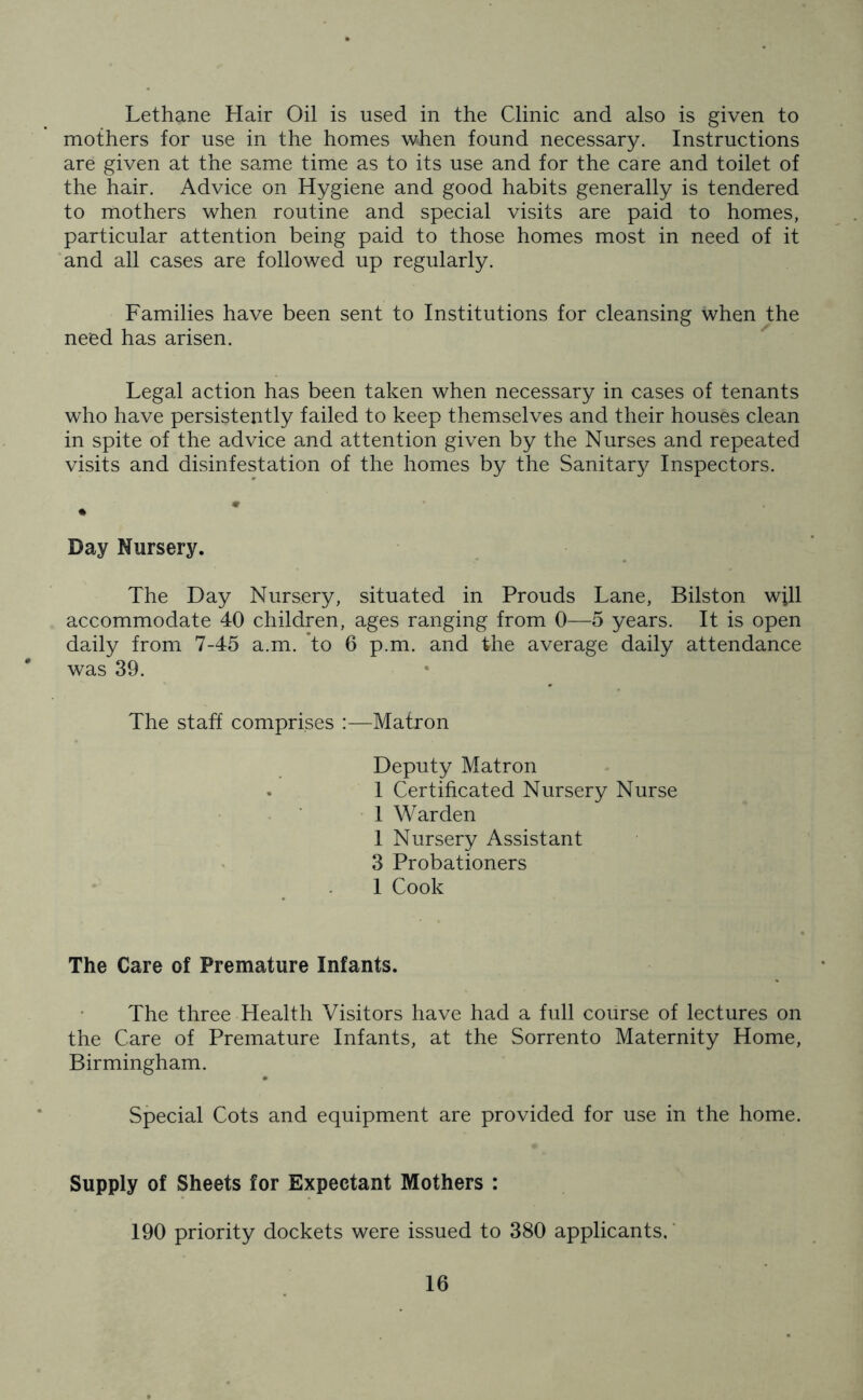 Lethane Hair Oil is used in the Clinic and also is given to mothers for use in the homes when found necessary. Instructions are given at the same time as to its use and for the care and toilet of the hair. Advice on Hygiene and good habits generally is tendered to mothers when routine and special visits are paid to homes, particular attention being paid to those homes most in need of it and all cases are followed up regularly. Families have been sent to Institutions for cleansing when the need has arisen. Legal action has been taken when necessary in cases of tenants who have persistently failed to keep themselves and their houses clean in spite of the advice and attention given by the Nurses and repeated visits and disinfestation of the homes by the Sanitary Inspectors. Day Nursery. The Day Nursery, situated in Prouds Lane, Bilston will accommodate 40 children, ages ranging from 0—5 years. It is open daily from 7-45 a.m. to 6 p.m. and the average daily attendance was 39. The staff comprises :—Matron Deputy Matron 1 Certificated Nursery Nurse 1 Warden 1 Nursery Assistant 3 Probationers 1 Cook The Care of Premature Infants. The three Health Visitors have had a full course of lectures on the Care of Premature Infants, at the Sorrento Maternity Home, Birmingham. Special Cots and equipment are provided for use in the home. Supply of Sheets for Expectant Mothers : 190 priority dockets were issued to 380 applicants.