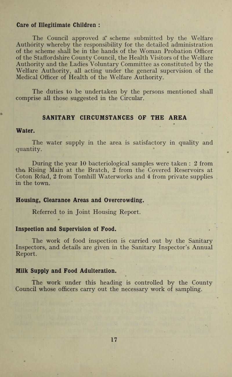 Care of Illegitimate Children : The Council approved a* scheme submitted by the Welfare Authority whereby the responsibility for the detailed administration of the scheme shall be in the hands of the Woman Probation Officer of the Staffordshire County Council, the Health Visitors of the Welfare Authority and the Ladies Voluntary Committee as constituted by the Welfare Authority, all acting under the general supervision of the Medical Officer of Health of the Welfare Authority. The duties to be undertaken by the persons mentioned shall comprise all those suggested in the Circular. SANITARY CIRCUMSTANCES OF THE AREA Water. The water supply in the area is satisfactory in quality and quantity. During the year 10 bacteriological samples were taken : 2 from the. Rising Main at the Bratch, 2 from the Covered Reservoirs at Coton Ro‘ad, 2 from Tomhill Waterworks and 4 from private supplies in the town. Housing, Clearance Areas and Overcrowding. Referred to in Joint Housing Report. » Inspection and Supervision of Food. The work of food inspection is carried out by the Sanitary Inspectors, and details are given in the Sanitary Inspector’s Annual Report. Milk Supply and Food Adulteration. The work under this heading is controlled by the County Council whose officers carry out the necessary work of sampling.