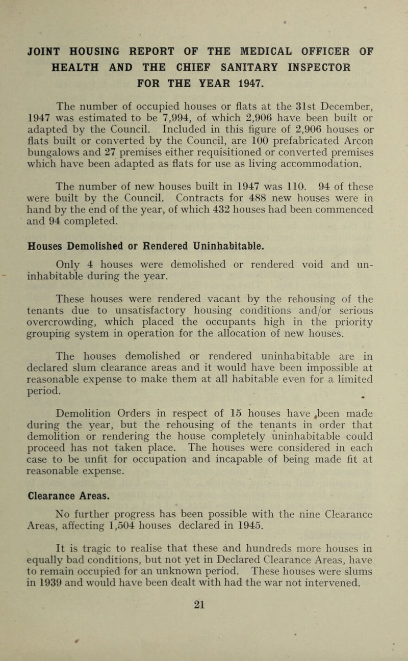 JOINT HOUSING REPORT OF THE MEDICAL OFFICER OF HEALTH AND THE CHIEF SANITARY INSPECTOR FOR THE YEAR 1947. The number of occupied houses or flats at the 31st December, 1947 was estimated to be 7,994, of which 2,906 have been built or adapted by the Council. Included in this figure of 2,906 houses or flats built or converted by the Council, are 100 prefabricated Arcon bungalows and 27 premises either requisitioned or converted premises which have been adapted as flats for use as living accommodation. The number of new houses built in 1947 was 110. 94 of these were built by the Council. Contracts for 488 new houses were in hand by the end of the year, of which 432 houses had been commenced and 94 completed. Houses Demolished or Rendered Uninhabitable. Only 4 houses were demolished or rendered void and un- inhabitable during the year. These houses were rendered vacant by the rehousing of the tenants due to unsatisfactory housing conditions and/or serious overcrowding, which placed the occupants high in the priority grouping system in operation for the allocation of new houses. The houses demolished or rendered uninhabitable are in declared slum clearance areas and it would have been impossible at reasonable expense to make them at all habitable even for a limited period. Demolition Orders in respect of 15 houses have #been made during the year, but the rehousing of the tenants in order that demolition or rendering the house completely uninhabitable could proceed has not taken place. The houses were considered in each case to be unfit for occupation and incapable of being made fit at reasonable expense. Clearance Areas. No further progress has been possible with the nine Clearance Areas, affecting 1,504 houses declared in 1945. It is tragic to realise that these and hundreds more houses in equally bad conditions, but not yet in Declared Clearance Areas, have to remain occupied for an unknown period. These houses were slums in 1939 and would have been dealt with had the war not intervened.