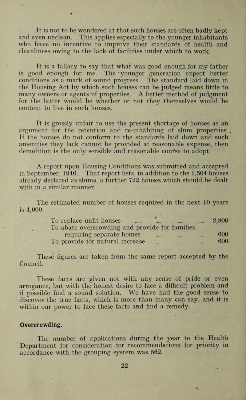 It is not to be wondered at that such houses are often badly kept and even unclean. This applies especially to the younger inhabitants who have no incentive to improve their standards of health and cleanliness owing to the lack of facilities under which to work. It is a fallacy to say that what was good enough for my father is good enough for me. The ‘younger generation expect better conditions as a mark of sound progress. The standard laid down in the Housing Act by which such houses can be judged means little to many owners or agents of properties. A better method of judgment for the latter would be whether or not they themselves would be content to live in such houses. It is grossly unfair to use the present shortage of houses as an argument for the retention and re-inhabiting of slum properties.. If the houses do not conform to the standards laid down and such amenities they lack cannot be provided at reasonable expense, then demolition is the only sensible and reasonable coui'se to adopt. A report upon Housing Conditions was submitted and accepted in September, 1946. That report lists, in addition to the 1,504 houses already declared as slums, a further 722 houses which should be dealt with in a similar manner. The estimated number of houses required in the next 10 years is 4,000. To replace unfit houses 2,800 To abate overcrowding and provide for families requiring separate homes 600 To provide for natural increase ....!. 600 These figures are taken from the same report accepted by the Council. These facts are given not with any sense .of pride or even arrogance, but with the honest desire to face a difficult problem and if possible find a sound solution. We have had the good sense to discover the true facts, which is more than many can say, and it is within our power to face these facts and find a remedy. Overcrowding. The number of applications during the year to the Health Department for consideration for recommendations for priority in accordance with the grouping system was 562. %
