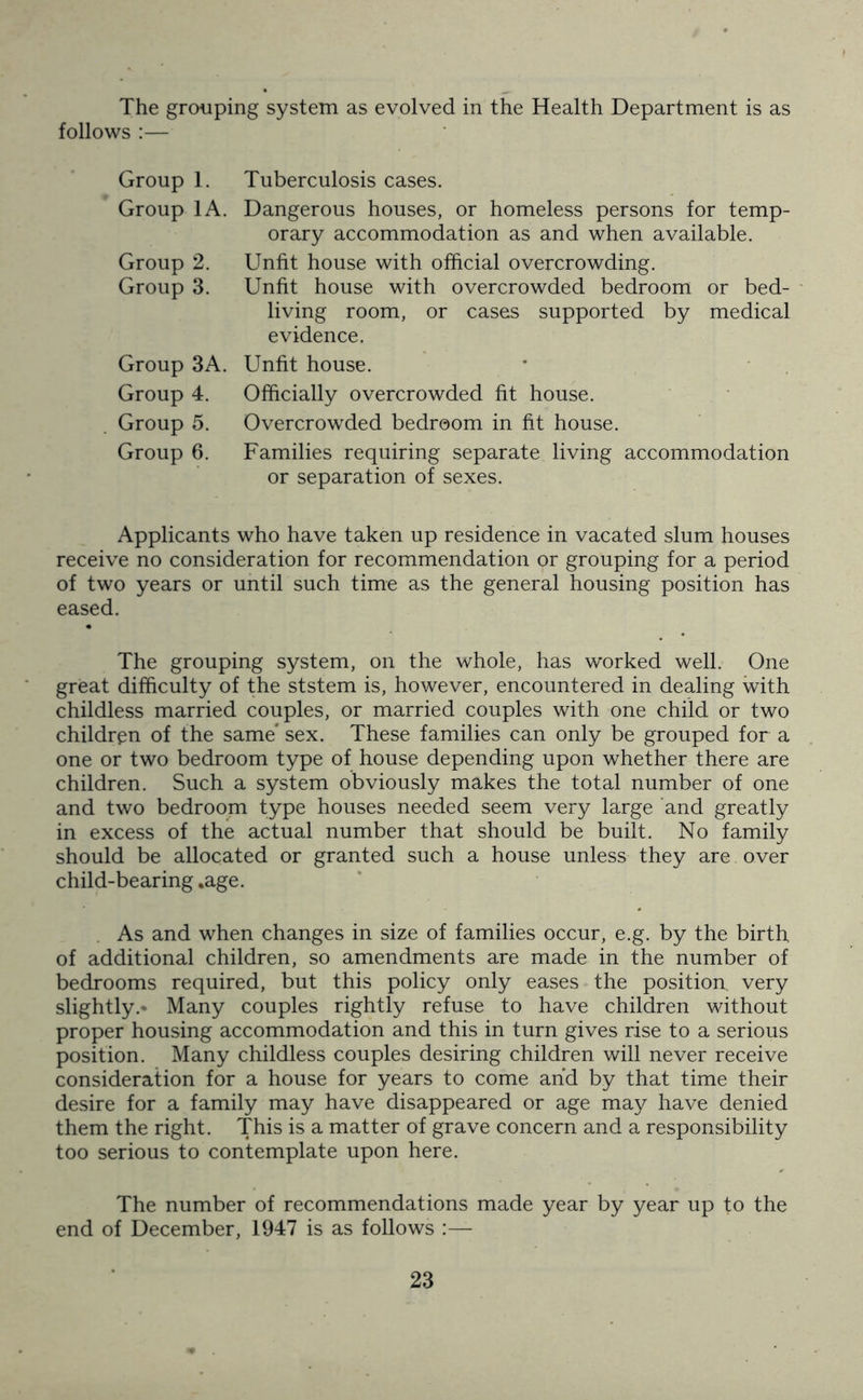 The grouping system as evolved in the Health Department is as follows :— Group 1. Group 1A Group 2. Group 3. Group 3A Group 4. Group 5. Group 6. Tuberculosis cases. Dangerous houses, or homeless persons for temp- orary accommodation as and when available. Unfit house with official overcrowding. Unfit house with overcrowded bedroom or bed- living room, or cases supported by medical evidence. Unfit house. Officially overcrowded fit house. Overcrowded bedroom in fit house. Families requiring separate living accommodation or separation of sexes. Applicants who have taken up residence in vacated slum houses receive no consideration for recommendation or grouping for a period of two years or until such time as the general housing position has eased. The grouping system, on the whole, has worked well. One great difficulty of the ststem is, however, encountered in dealing with childless married couples, or married couples with one child or two children of the same* sex. These families can only be grouped for a one or two bedroom type of house depending upon whether there are children. Such a system obviously makes the total number of one and two bedroom type houses needed seem very large and greatly in excess of the actual number that should be built. No family should be allocated or granted such a house unless they are over child-bearing .age. As and when changes in size of families occur, e.g. by the birth of additional children, so amendments are made in the number of bedrooms required, but this policy only eases the position, very slightly.* Many couples rightly refuse to have children without proper housing accommodation and this in turn gives rise to a serious position. Many childless couples desiring children will never receive consideration for a house for years to come and by that time their desire for a family may have disappeared or age may have denied them the right. This is a matter of grave concern and a responsibility too serious to contemplate upon here. The number of recommendations made year by year up to the end of December, 1947 is as follows :—