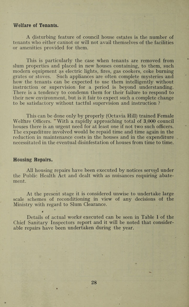 Welfare of Tenants. A disturbing feature of council house estates is the number of tenants who either cannot or will not avail themselves of the facilities or amenities provided for them. This is particularly the case when tenants are removed from slum properties and placed in new houses containing, to them, such modern equipment as electric lights, fires, gas cookers, coke burning grates or stoves. Such appliances are often complete mysteries and how the tenants can be expected to use them intelligently without instruction or supervision for a period is beyond understanding. There is a tendency to condemn them for their failure to respond to their new environment, but is it fair to expect such a complete change to be satisfactory without tactful supervision and instruction ? This can be done only by properly (Octavia Hill) trained Female Welfare Officers. ''With a rapidly approaching total of 3,000 council houses there is an urgent need for at least one if not two such officers. The expenditure involved would be repaid time and time again in the reduction in maintenance costs in the houses and in the expenditure necessitated in the eventual disinfestation of houses from time to time. Housing Repairs. All housing repairs have been executed by notices served under the Public Health Act and dealt with as nuisances requiring abate- ment. At the present stage it is considered unwise to undertake large scale schemes of reconditioning in view of any decisions of the Ministry with regard to Slum Clearance. * Details of actual works executed can be seen in Table 1 of the Chief Sanitary Inspectors report and it will be noted that consider- able repairs have been undertaken during the year.