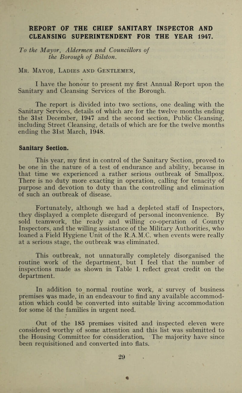 REPORT OF THE CHIEF SANITARY INSPECTOR AND CLEANSING SUPERINTENDENT FOR THE YEAR 1947. To the Mayor, Aldermen and Councillors of the Borough of Bilston. Mr. Mayo$, Ladies and Gentlemen, I have the honour to present my first Annual Report upon the Sanitary and Cleansing Services of the Borough. The report is divided into two sections, one dealing with the Sanitary Services, details of which are for the twelve months ending the 31st December, 1947 and the second section, Public Cleansing, including Street Cleansing, details of which are for the twelve months ending the 31st March, 1948. Sanitary Section. This year, my first in control of the Sanitary Section, proved to be one in the nature of a test of endurance and ability, because in that time we experienced a rather serious outbreak of Smallpox. There is no duty more exacting in operation, calling for tenacity of purpose and devotion to duty than the controlling and elimination of such an outbreak of disease. Fortunately, although we had a depleted staff of Inspectors, they displayed a complete disregard of personal inconvenience. By sold teamwork, the ready and willing co-operation of County Inspectors, and the willing assistance of the Military Authorities, who loaned a Field Hygiene Unit of the R.A.M.C. when events were really at a serious stage, the outbreak was eliminated. This outbreak, not unnaturally completely disorganised the routine work of the department, but I feel that the number of inspections made as shown in Table 1 reflect great credit on the department. In addition to normal routine work, a survey of business premises was made, in an endeavour to find any available accommod- ation which could be converted into suitable living accommodation for some of the families in urgent need. Out of the 185 premises visited and inspected eleven were considered worthy of some attention and this list was submitted to the Housing Committee for consideration. The majority have since been requisitioned and converted into flats.