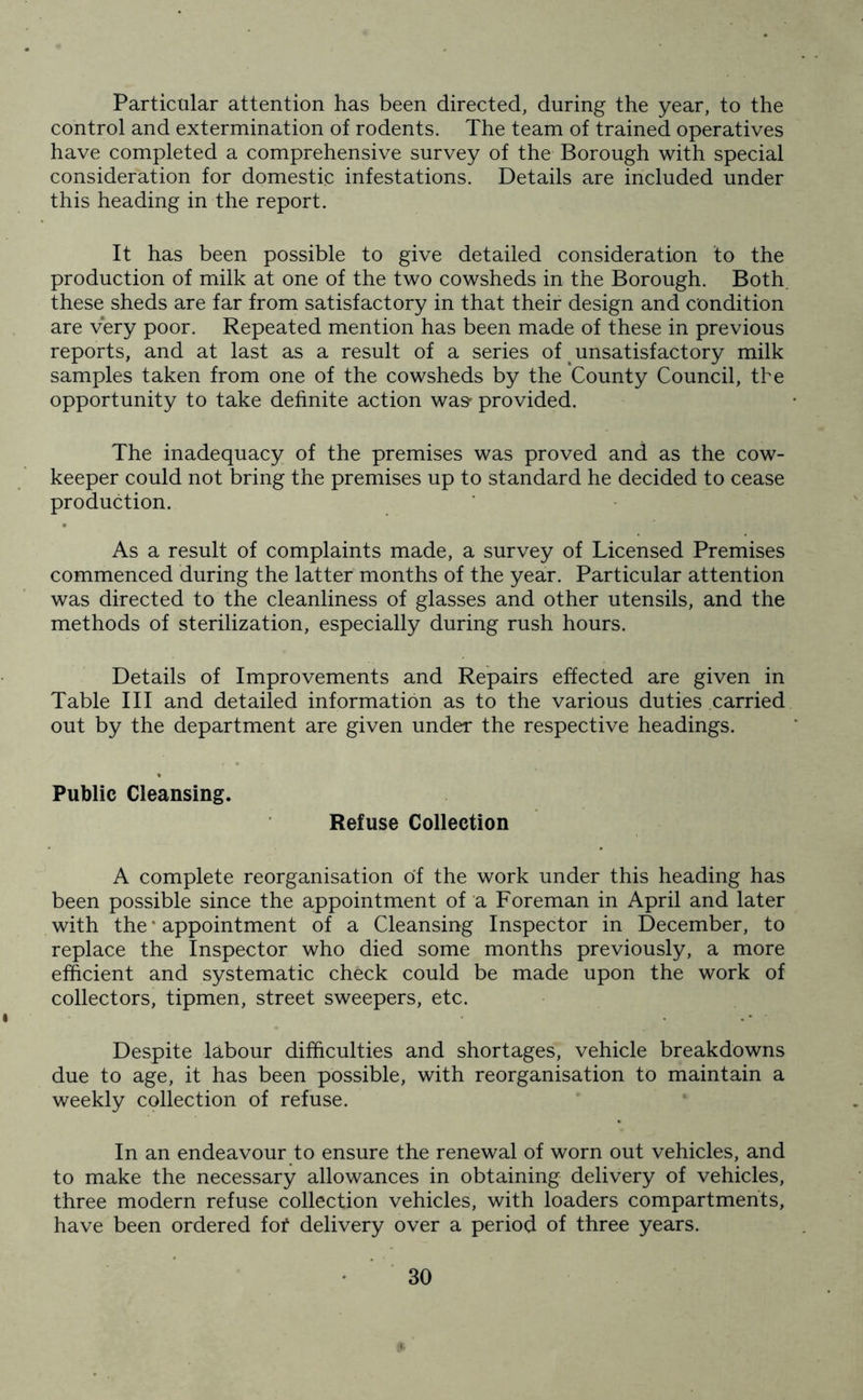 Particular attention has been directed, during the year, to the control and extermination of rodents. The team of trained operatives have completed a comprehensive survey of the Borough with special consideration for domestic infestations. Details are included under this heading in the report. It has been possible to give detailed consideration to the production of milk at one of the two cowsheds in the Borough. Both, these sheds are far from satisfactory in that their design and condition are very poor. Repeated mention has been made of these in previous reports, and at last as a result of a series of t unsatisfactory milk samples taken from one of the cowsheds by the County Council, the opportunity to take definite action was- provided. The inadequacy of the premises was proved and as the cow- keeper could not bring the premises up to standard he decided to cease production. As a result of complaints made, a survey of Licensed Premises commenced during the latter months of the year. Particular attention was directed to the cleanliness of glasses and other utensils, and the methods of sterilization, especially during rush hours. Details of Improvements and Repairs effected are given in Table III and detailed information as to the various duties carried out by the department are given under the respective headings. Public Cleansing. Refuse Collection A complete reorganisation of the work under this heading has been possible since the appointment of a Foreman in April and later with the * appointment of a Cleansing Inspector in December, to replace the Inspector who died some months previously, a more efficient and systematic check could be made upon the work of collectors, tipmen, street sweepers, etc. Despite labour difficulties and shortages, vehicle breakdowns due to age, it has been possible, with reorganisation to maintain a weekly collection of refuse. In an endeavour to ensure the renewal of worn out vehicles, and to make the necessary allowances in obtaining delivery of vehicles, three modern refuse collection vehicles, with loaders compartments, have been ordered fof delivery over a period of three years.