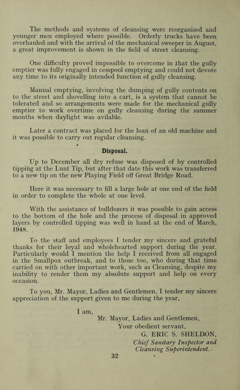 The methods and systems of cleansing were reorganised and younger men employed where possible. Orderly trucks have been overhauled and with the arrival of the mechanical sweeper in August, a great improvement is shown in the field of street cleansing. One difficulty proved impossible to overcome in that the gully emptier was fully engaged in cesspool emptying and could not devote any time to its originally intended function of gully cleansing. Manual emptying, involving the dumping of gully contents on to the street and shovelling into a cart, is a system that cannot be tolerated and so arrangements were made for the mechanical gully emptier to work overtime on gully cleansing during the summer months when daylight was avilable. Later a contract was placed for the loan of an old machine and it was possible to carry out regular cleansing. Disposal. Up to December all dry refuse was disposed of by controlled tipping at the Lunt Tip, but after that date this work was transferred to a new tip on the new Playing Field off Great Bridge Road. Here it was necessary to fill a large hole at one end of the field in order to complete the whole at one level. With the assistance of bulldozers it was possible to gain access to the bottom of the hole and the process of disposal in approved layers by controlled tipping was well in hand at the end of March, 1948. To the staff and employees I tender my sincere and grateful thanks for their loyal and wholehearted support during the year. Particularly would I mention the help I received from all engaged in the Smallpox outbreak, and to those too, who during that time carried on with other important work, such as Cleansing, despite my inability to render them my absolute support and help on every occasion. To you, Mr. Mayor, Ladies and Gentlemen, I tender my sincere appreciation of the support given to me during the year, I am, Mr. Mayor, Ladies and Gentlemen, Your obedient servant, G. ERIC S. SHELDON, Chief Sanitary Inspector and Cleansing Superintendent. •