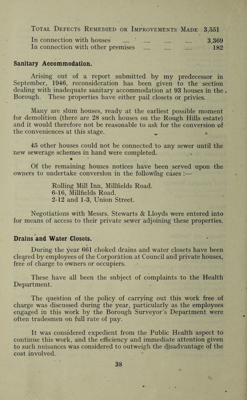 Total Defects Remedied or Improvements Made 3,551 In connection with houses * 3,369 In connection with other premises ...... ...... 182 Sanitary Accommodation. Arising out of a report submitted by my predecessor in September, 1946, reconsideration has been given to the section dealing with inadequate sanitary accommodation at 93 houses in the . Borough. These properties have either pail closets or privies. Many are slum houses, ready at the earliest possible moment for demolition (there are 28 such houses on the Rough Hills estate) and it would therefore not be reasonable to ask for the conversion of the conveniences at this stage. ^ * 45 other houses could not be connected to any sewer until the new sewerage schemes in hand were completed. » Of the remaining houses notices have been served upon the owners to undertake conversion in the following cases :— Rolling Mill Inn, Millfields Road. 6-16, Millfields Road. 2-12 and 1-3, Union Street. Negotiations with Messrs. Stewarts & Lloyds were entered into for means of access to their private sewer adjoining these properties. Drains and Water Closets. During the year 661 choked drains and water closets have been cleared by employees of the Corporation at Council and private houses, free of charge to owners or occupiers. These have all been the subject of complaints to the Health Department. The question of the policy of carrying out this work free of charge was discussed during the year, particularly as the employees engaged in this work by the Borough Surveyor’s Department were often tradesmen on full rate of pay. It was considered expedient from the Public Health aspect to continue this work, and the efficiency and immediate attention given to such nuisances was considered to outweigh the disadvantage of the cost involved.
