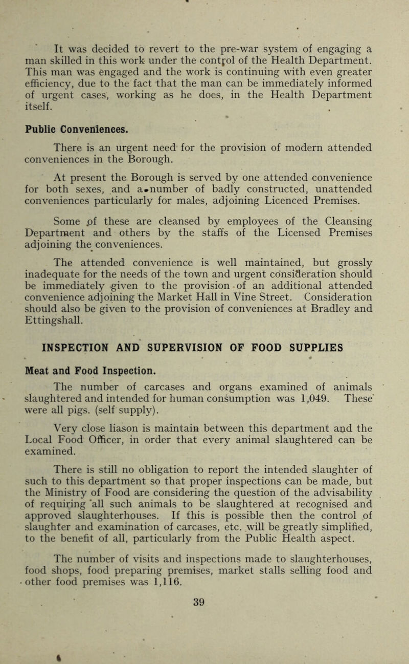 It was decided to revert to the pre-war system of engaging a man skilled in this work under the contjol of the Health Department. This man was engaged and the work is continuing with even greater efficiency, due to the fact that the man can be immediately informed of urgent cases, working as he does, in the Health Department itself. Public Conveniences. There is an urgent need for the provision of modern attended conveniences in the Borough. At present the Borough is served by one attended convenience for both sexes, and a*number of badly constructed, unattended conveniences particularly for males, adjoining Licenced Premises. Some .of these are cleansed by employees of the Cleansing Department and others by the staffs of the Licensed Premises adjoining the conveniences. The attended convenience is well maintained, but grossly inadequate for the needs of the town and urgent consideration should be immediately given to the provision • of an additional attended convenience adjoining the Market Hall in Vine Street. Consideration should also be given to the provision of conveniences at Bradley and Ettingshall. INSPECTION AND SUPERVISION OF FOOD SUPPLIES Meat and Food Inspection. The number of carcases and organs examined of animals slaughtered and intended for human consumption was 1,049. These* were all pigs, (self supply). Very close liason is maintain between this department and the Local Food Officer, in order that every animal slaughtered can be examined. There is still no obligation to report the intended slaughter of such to this department so that proper inspections can be made, but the Ministry of Food are considering the question of the advisability of requiring ‘all such animals to be slaughtered at recognised and approved slaughterhouses. If this is possible then the control of slaughter and examination of carcases, etc. will be greatly simplified, to the benefit of all, particularly from the Public Health aspect. The number of visits and inspections made to slaughterhouses, food shops, food preparing premises, market stalls selling food and other food premises was 1,116. I