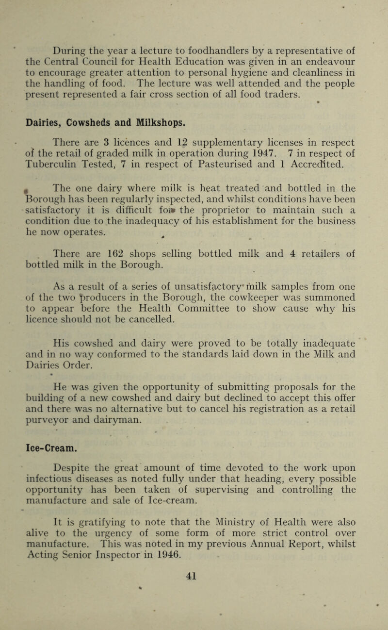 During the year a lecture to foodhandlers by a representative of the Central Council for Health Education was given in an endeavour to encourage greater attention to personal hygiene and cleanliness in the handling of food. The lecture was well attended and the people present represented a fair cross section of all food traders. Dairies, Cowsheds and Milkshops. There are 3 licences and 12 supplementary licenses in respect o! the retail of graded milk in operation during 1947. 7 in respect of Tuberculin Tested, 7 in respect of Pasteurised and 1 Accredited. # The one dairy where milk is heat treated and bottled in the Borough has been regularly inspected, and whilst conditions have been satisfactory it is difficult foi* the proprietor to maintain such a condition due to the inadequacy of his establishment for the business he now operates. There are 162 shops selling bottled milk and 4 retailers of bottled milk in the Borough. As a result of a series of unsatisfactory* milk samples from one of the two producers in the Borough, the cowkeeper was summoned to appear before the Health Committee to show cause why his licence should not be cancelled. His cowshed and dairy were proved to be totally inadequate and in no way conformed to the standards laid down in the Milk and Dairies Order. He was given the opportunity of submitting proposals for the building of a new cowshed and dairy but declined to accept this offer and there was no alternative but to cancel his registration as a retail purveyor and dairyman. Ice-Cream. Despite the great amount of time devoted to the work upon infectious diseases as noted fully under that heading, every possible opportunity has been taken of supervising and controlling the manufacture and sale of Ice-cream. It is gratifying to note that the Ministry of Health were also alive to the urgency of some form of more strict control over manufacture. This was noted in my previous Annual Report, whilst Acting Senior Inspector in 1946.