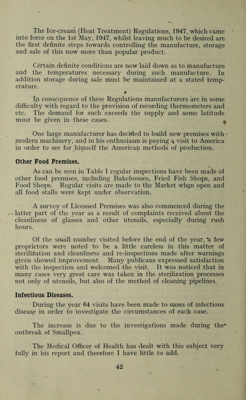 The Ice-cream (Heat Treatment) Regulations, 1947, which came into force on the 1st May, 1947, whilst leaving much to be desired are the first definite steps towards controlling the manufacture, storage and sale of this now more than popular product. Certain definite conditions are now laid down as to manufacture and the temperatures necessary during such manufacture. In addition storage during sale must be maintained at a stated temp- erature. € In consequence of these Regulations manufacturers are in some difficulty with regard to the provision of recording thermometers and etc. The demand for such exceeds the supply and some latitude must be given in these cases.. * One large manufacturer has decided to build new premises with • modern machinery, and in his enthusiasm is paying a visit to America in order to see for himself the American methods of production. Other Food Premises. As can be seen in. Table I regular inspections have been made of other food premises, including Bakehouses, Fried Fish Shops, and Food Shops. Regular visits are made to the Market wh§n open and all food stalls were kept under observation. A survey of Licensed Premises was also commenced during the • latter part of the year as a result of complaints received about the cleanliness of glasses and other utensils, especially during rush hours. Of the small number visited before the end of the year, *a few proprietors were noted to be a little careless in this matter of sterilisation and cleanliness and re-inspections made after warnings given showed improvement. Many publicans expressed satisfaction with the inspection and welcomed -the -visit. It was noticed that in many cases very great care was taken in the sterilization processes not only of utensils, but also of the method of cleaning pipelines. Infectious Diseases. During the year 64 visits have been made to oases of infectious disease in order to investigate the circumstances of each case. The increase is due to the investigations made during the* outbreak of Smallpox. The Medical Officer of Health has dealt with this subject very fully in his report and therefore I have little to add.