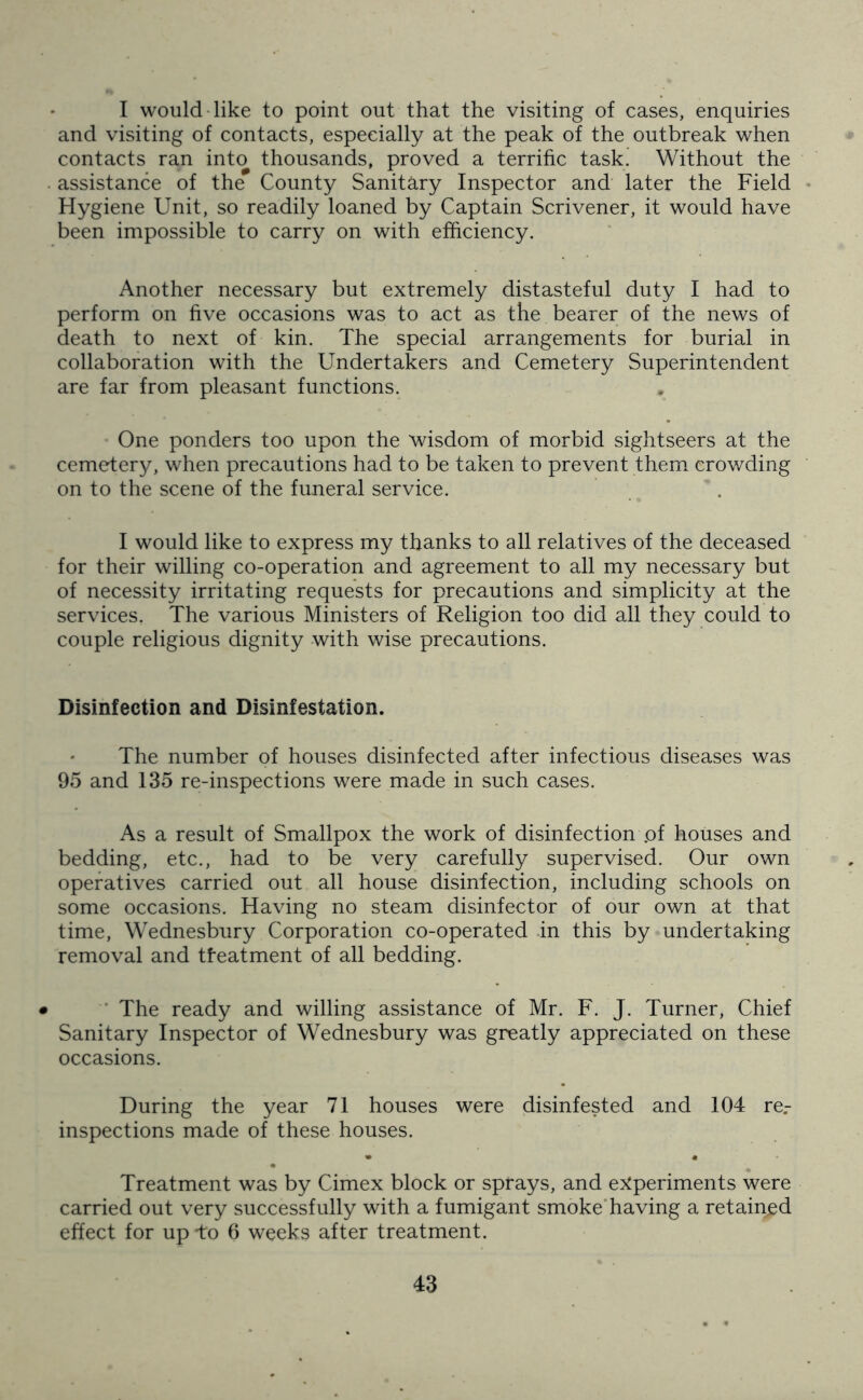 I would like to point out that the visiting of cases, enquiries and visiting of contacts, especially at the peak of the outbreak when contacts ran into thousands, proved a terrific task. Without the assistance of the County Sanitary Inspector and later the Field Hygiene Unit, so readily loaned by Captain Scrivener, it would have been impossible to carry on with efficiency. Another necessary but extremely distasteful duty I had to perform on five occasions was to act as the bearer of the news of death to next of kin. The special arrangements for burial in collaboration with the Undertakers and Cemetery Superintendent are far from pleasant functions. One ponders too upon the wisdom of morbid sightseers at the cemetery, when precautions had to be taken to prevent them crowding on to the scene of the funeral service. I would like to express my thanks to all relatives of the deceased for their willing co-operation and agreement to all my necessary but of necessity irritating requests for precautions and simplicity at the services. The various Ministers of Religion too did all they could to couple religious dignity with wise precautions. Disinfection and Disinfestation. The number of houses disinfected after infectious diseases was 95 and 135 re-inspections were made in such cases. As a result of Smallpox the work of disinfection .of houses and bedding, etc., had to be very carefully supervised. Our own operatives carried out all house disinfection, including schools on some occasions. Having no steam disinfector of our own at that time, Wednesbury Corporation co-operated in this by undertaking removal and treatment of all bedding. The ready and willing assistance of Mr. F. J. Turner, Chief Sanitary Inspector of Wednesbury was greatly appreciated on these occasions. During the year 71 houses were disinfested and 104 re.- inspections made of these houses. Treatment was by Cimex block or sprays, and experiments were carried out very successfully with a fumigant smoke having a retained effect for up -to 6 weeks after treatment.
